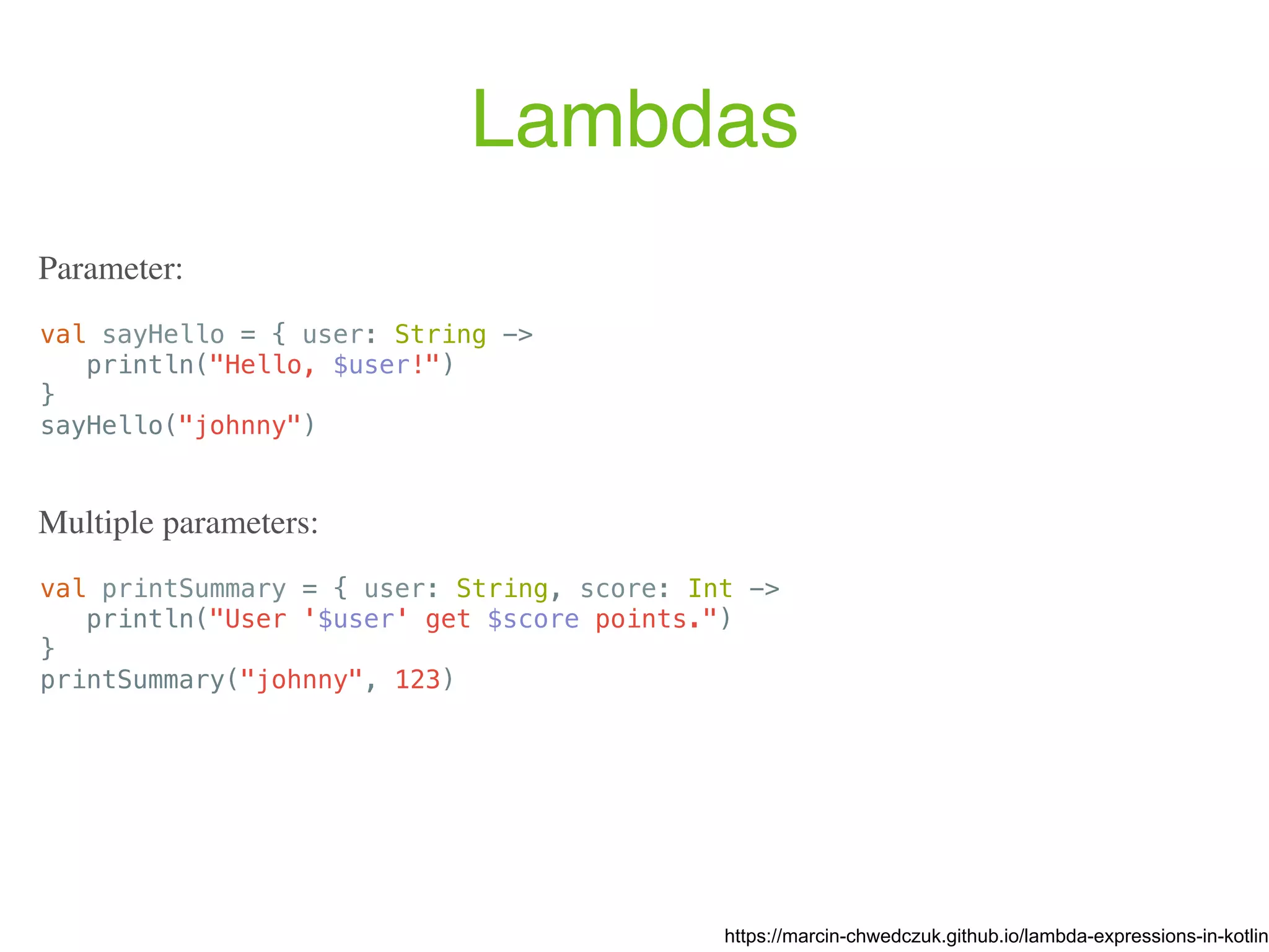 Lambdas val sayHello = { user: String -> println("Hello, $user!") } sayHello("johnny") https://marcin-chwedczuk.github.io/lambda-expressions-in-kotlin Parameter: val printSummary = { user: String, score: Int -> println("User '$user' get $score points.") } printSummary("johnny", 123) Multiple parameters: 
