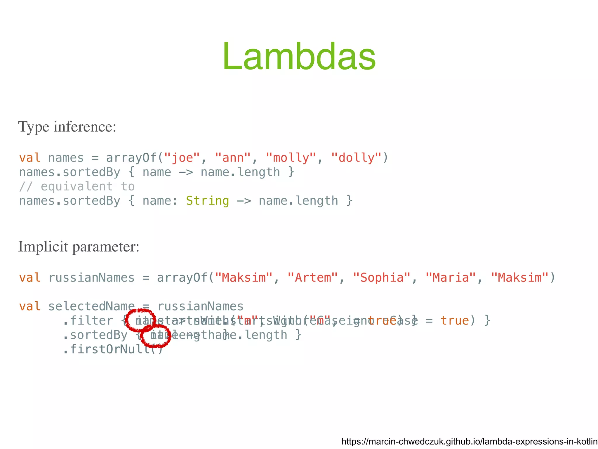 Lambdas val names = arrayOf("joe", "ann", "molly", "dolly") names.sortedBy { name -> name.length } // equivalent to names.sortedBy { name: String -> name.length } https://marcin-chwedczuk.github.io/lambda-expressions-in-kotlin Type inference: val russianNames = arrayOf("Maksim", "Artem", "Sophia", "Maria", "Maksim") val selectedName = russianNames .filter { name -> name.startsWith("m", ignoreCase = true) } .sortedBy { name -> name.length } .firstOrNull() Implicit parameter: val russianNames = arrayOf("Maksim", "Artem", "Sophia", "Maria", "Maksim") val selectedName = russianNames .filter { it.startsWith("m", ignoreCase = true) } .sortedBy { it.length } .firstOrNull() 