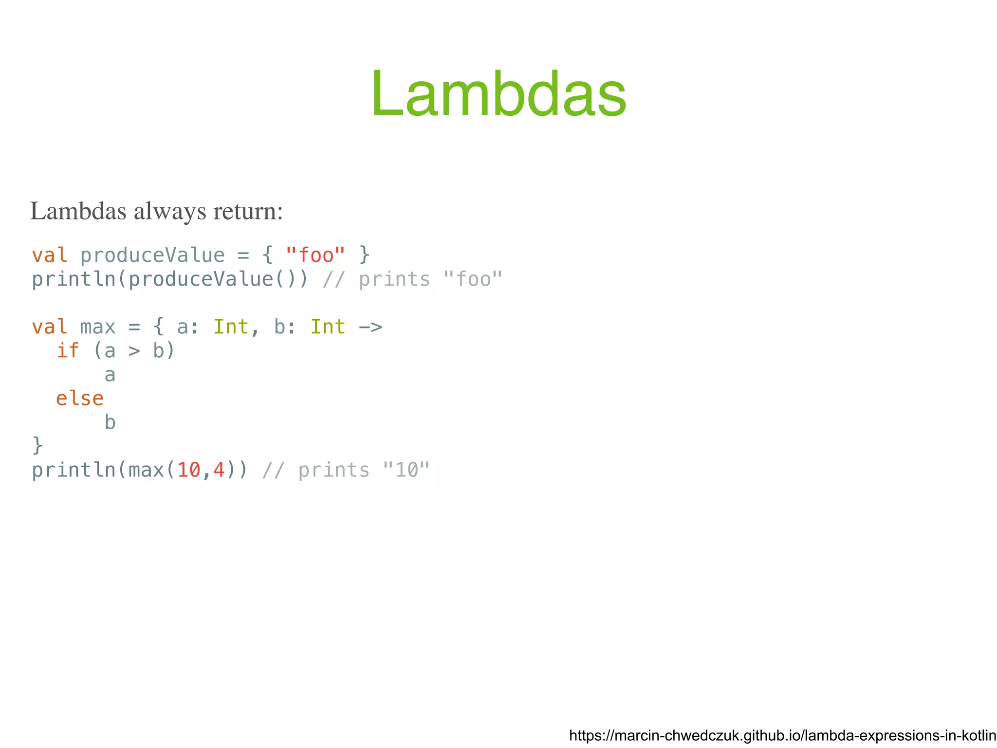 Lambdas val produceValue = { "foo" } println(produceValue()) // prints "foo" val max = { a: Int, b: Int -> if (a > b) a else b } println(max(10,4)) // prints "10" https://marcin-chwedczuk.github.io/lambda-expressions-in-kotlin Lambdas always return: 
