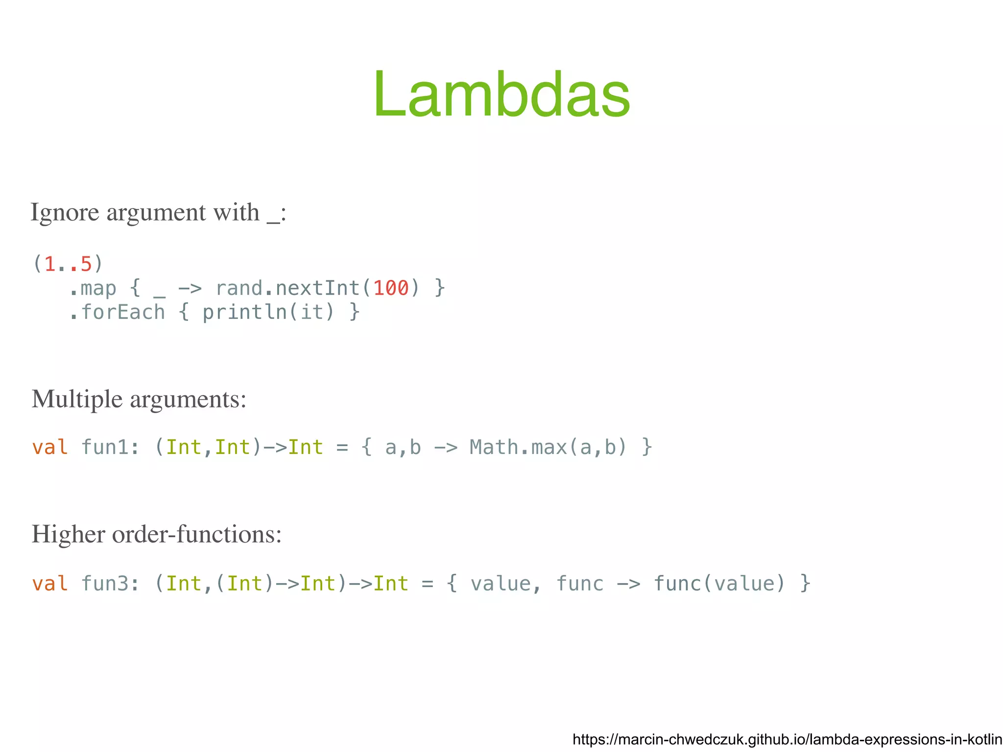 Lambdas (1..5) .map { _ -> rand.nextInt(100) } .forEach { println(it) } https://marcin-chwedczuk.github.io/lambda-expressions-in-kotlin Ignore argument with _: val fun1: (Int,Int)->Int = { a,b -> Math.max(a,b) } Multiple arguments: val fun3: (Int,(Int)->Int)->Int = { value, func -> func(value) } Higher order-functions: 