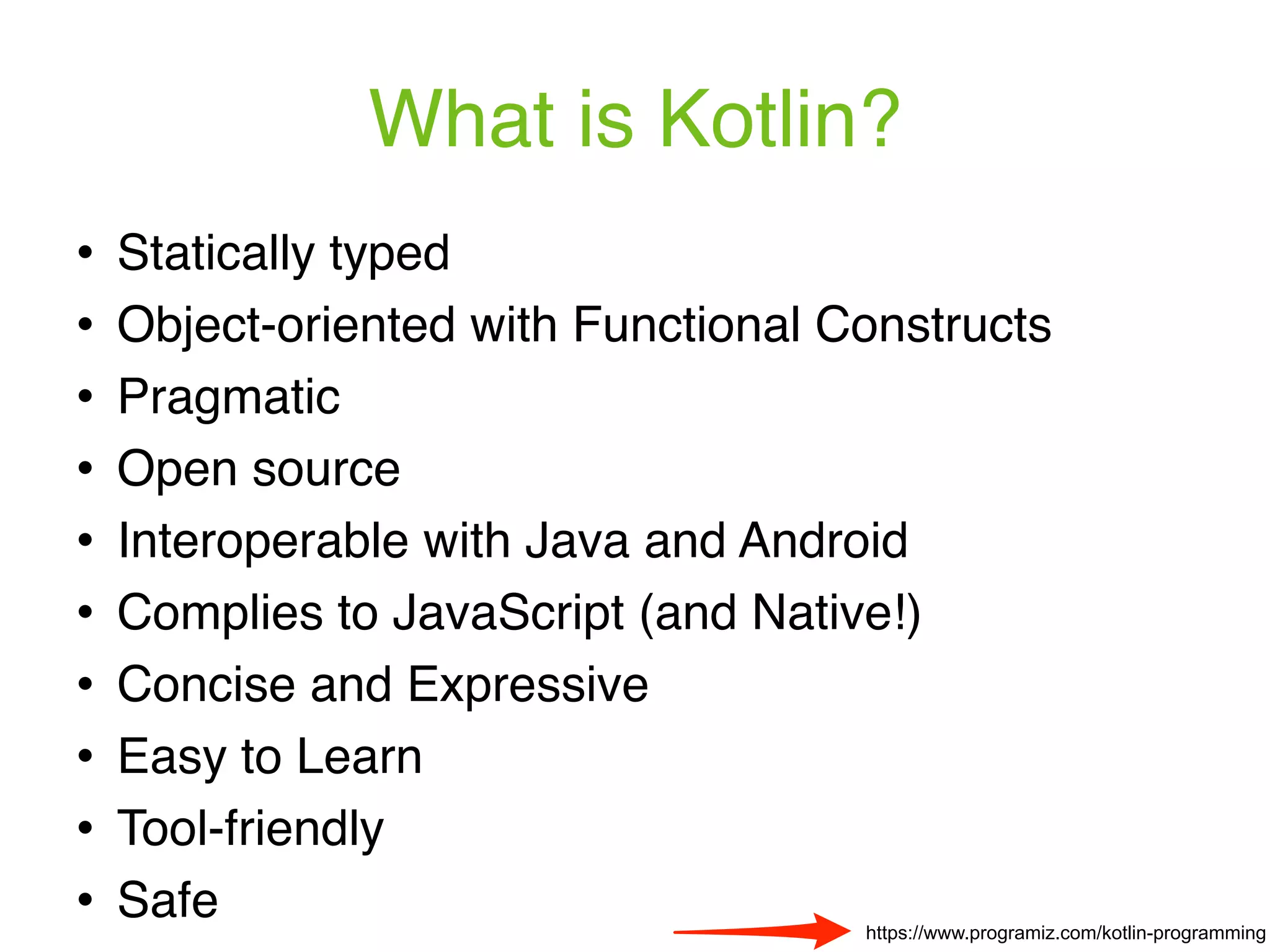 What is Kotlin? ! Statically typed ! Object-oriented with Functional Constructs ! Pragmatic ! Open source ! Interoperable with Java and Android ! Complies to JavaScript (and Native!) ! Concise and Expressive ! Easy to Learn ! Tool-friendly ! Safe https://www.programiz.com/kotlin-programming 