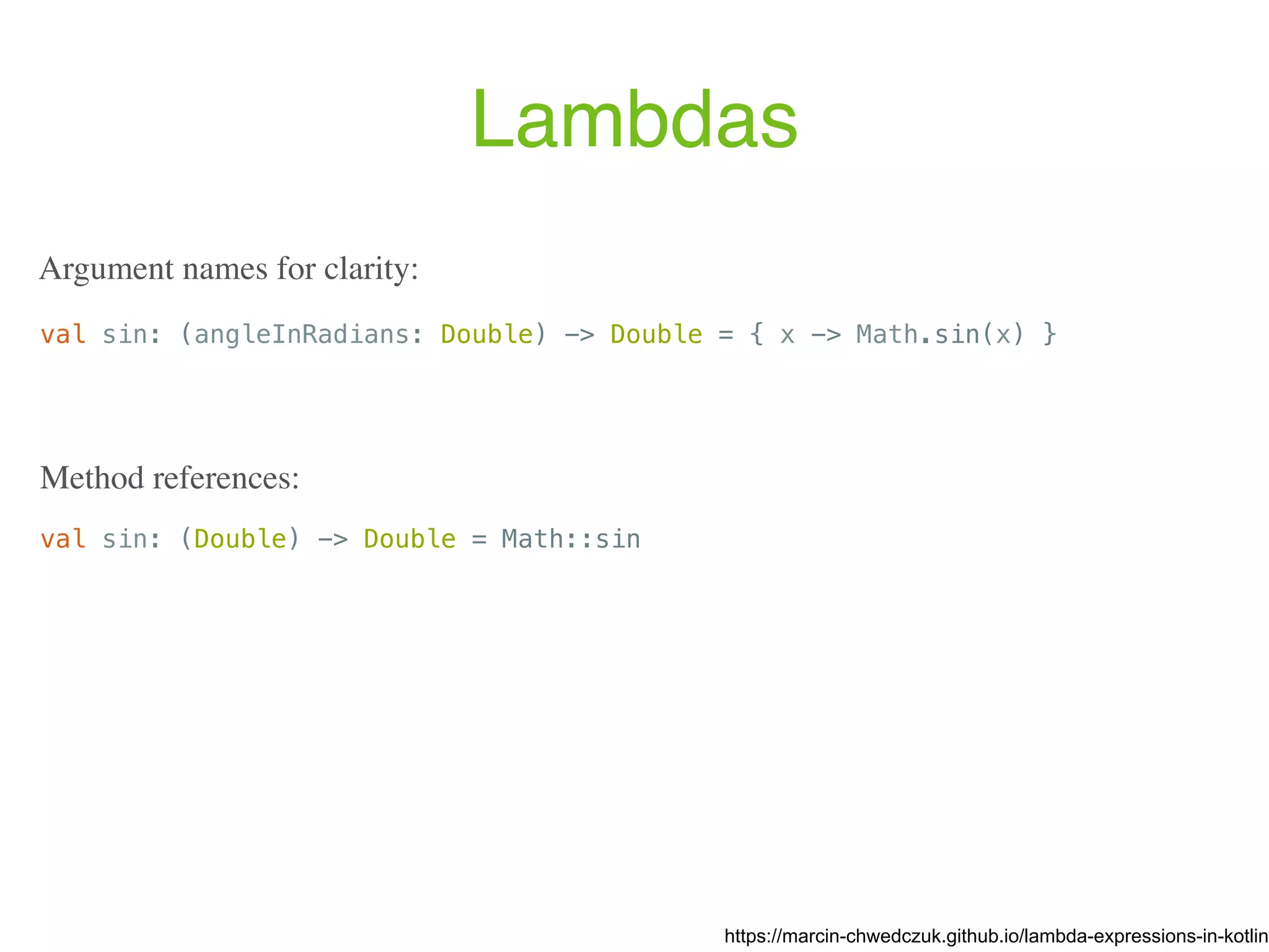 Lambdas val sin: (angleInRadians: Double) -> Double = { x -> Math.sin(x) } https://marcin-chwedczuk.github.io/lambda-expressions-in-kotlin Argument names for clarity: val sin: (Double) -> Double = Math::sin Method references: 