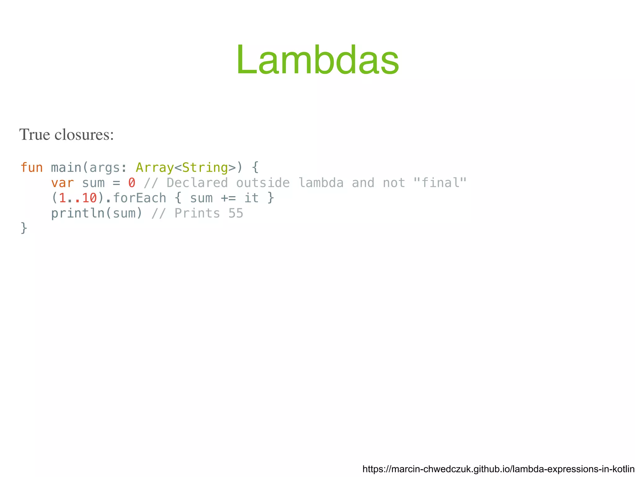 Lambdas fun main(args: Array<String>) { var sum = 0 // Declared outside lambda and not "final" (1..10).forEach { sum += it } println(sum) // Prints 55 } https://marcin-chwedczuk.github.io/lambda-expressions-in-kotlin True closures: 