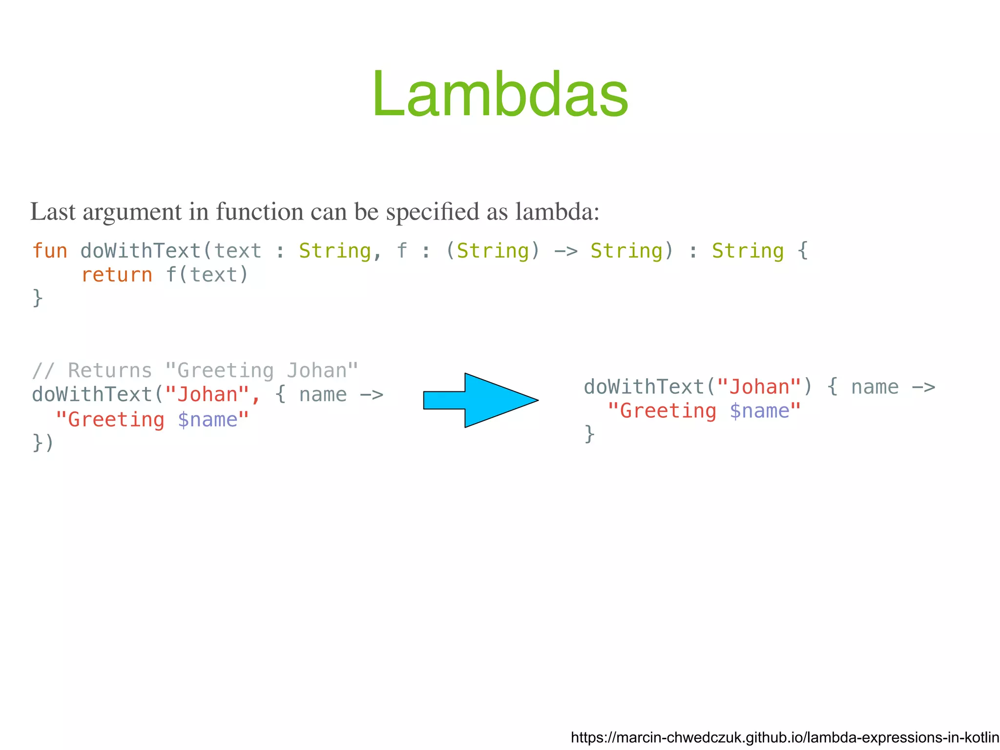 Lambdas fun doWithText(text : String, f : (String) -> String) : String { return f(text) } // Returns "Greeting Johan" doWithText("Johan", { name -> "Greeting $name" }) https://marcin-chwedczuk.github.io/lambda-expressions-in-kotlin Last argument in function can be speciﬁed as lambda: doWithText("Johan") { name -> "Greeting $name" } 