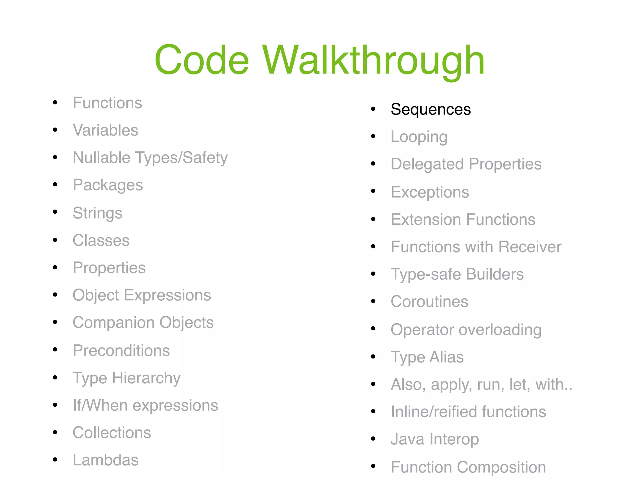 Code Walkthrough ! Functions ! Variables ! Nullable Types/Safety ! Packages ! Strings ! Classes ! Properties ! Object Expressions ! Companion Objects ! Preconditions ! Type Hierarchy ! If/When expressions ! Collections ! Lambdas ! Sequences ! Looping ! Delegated Properties ! Exceptions ! Extension Functions ! Functions with Receiver ! Type-safe Builders ! Coroutines ! Operator overloading ! Type Alias ! Also, apply, run, let, with.. ! Inline/reiﬁed functions ! Java Interop ! Function Composition 