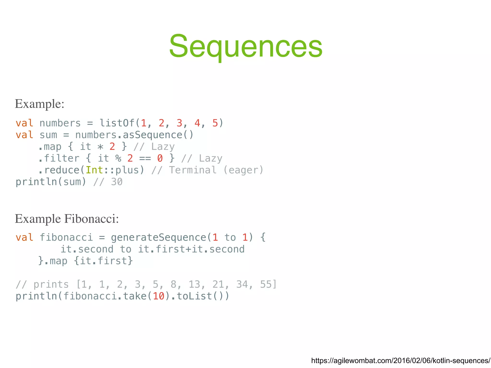 Sequences val fibonacci = generateSequence(1 to 1) { it.second to it.first+it.second }.map {it.first} // prints [1, 1, 2, 3, 5, 8, 13, 21, 34, 55] println(fibonacci.take(10).toList()) https://agilewombat.com/2016/02/06/kotlin-sequences/ Example: Example Fibonacci: val numbers = listOf(1, 2, 3, 4, 5) val sum = numbers.asSequence() .map { it * 2 } // Lazy .filter { it % 2 == 0 } // Lazy .reduce(Int::plus) // Terminal (eager) println(sum) // 30 