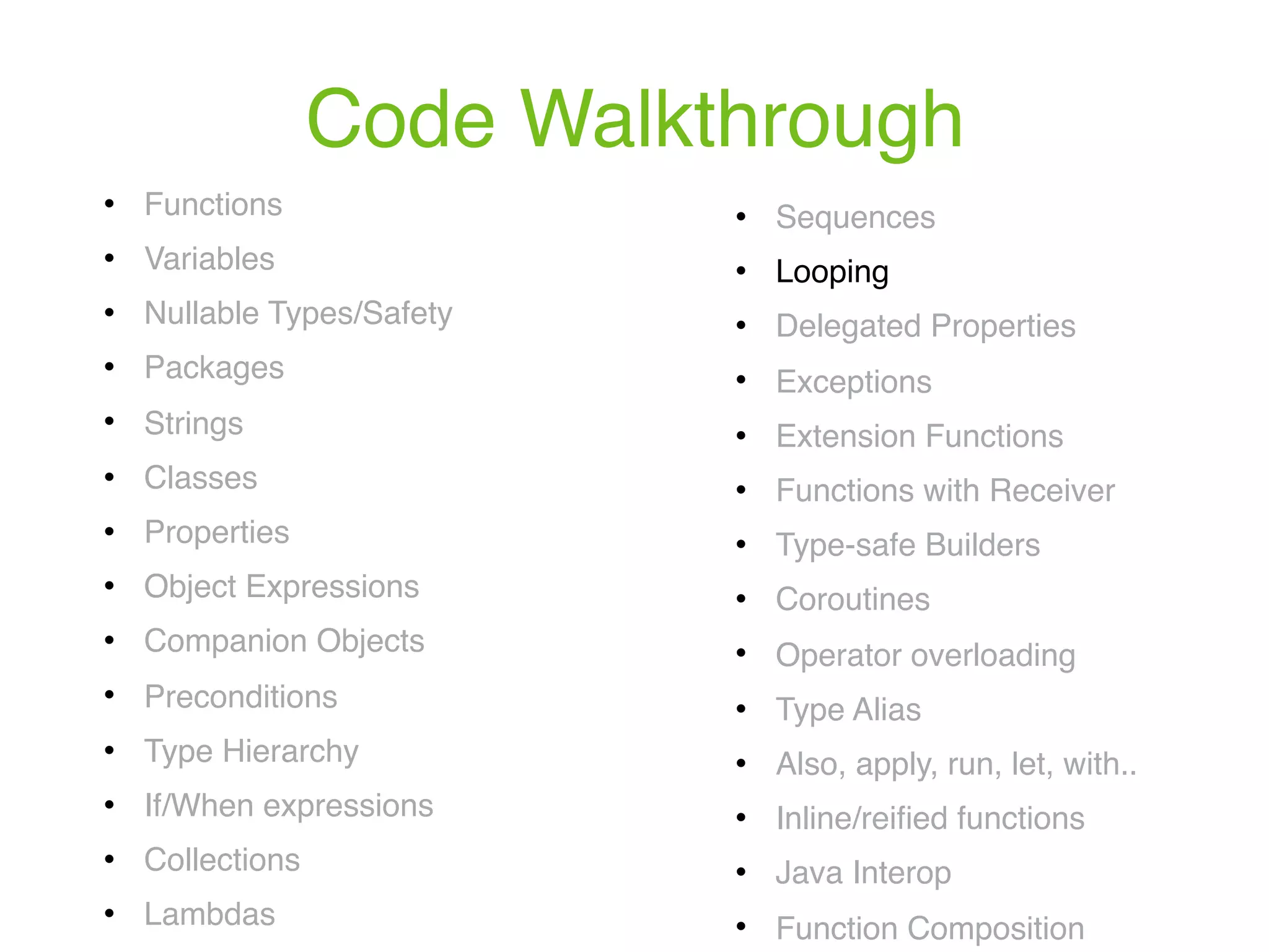 Code Walkthrough ! Functions ! Variables ! Nullable Types/Safety ! Packages ! Strings ! Classes ! Properties ! Object Expressions ! Companion Objects ! Preconditions ! Type Hierarchy ! If/When expressions ! Collections ! Lambdas ! Sequences ! Looping ! Delegated Properties ! Exceptions ! Extension Functions ! Functions with Receiver ! Type-safe Builders ! Coroutines ! Operator overloading ! Type Alias ! Also, apply, run, let, with.. ! Inline/reiﬁed functions ! Java Interop ! Function Composition 