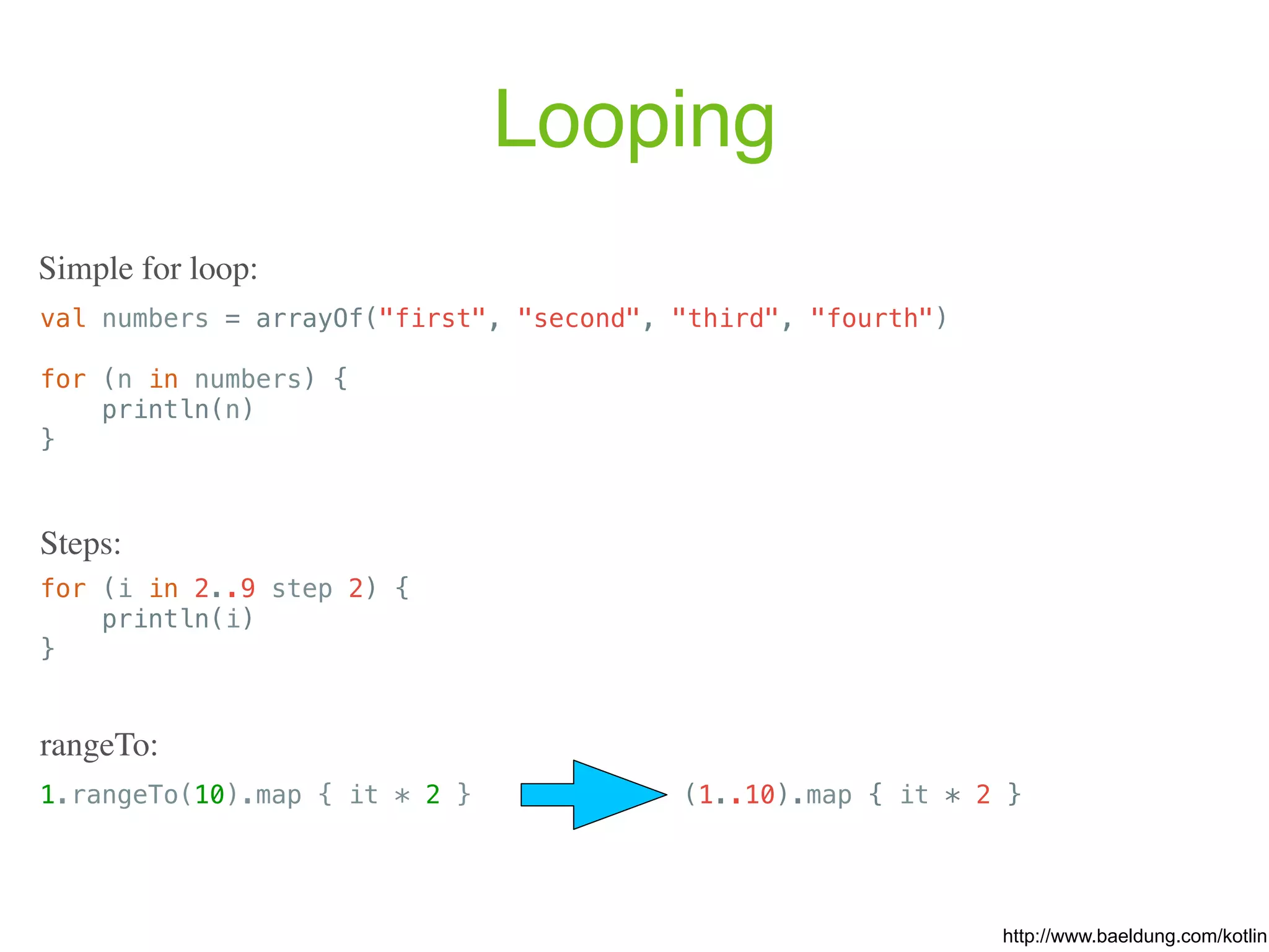 Looping val numbers = arrayOf("first", "second", "third", "fourth") for (n in numbers) { println(n) } http://www.baeldung.com/kotlin Simple for loop: for (i in 2..9 step 2) { println(i) } Steps: 1.rangeTo(10).map { it * 2 } rangeTo: (1..10).map { it * 2 } 