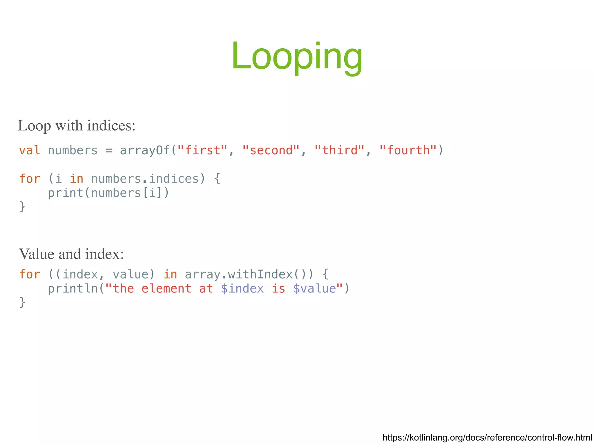 Looping val numbers = arrayOf("first", "second", "third", "fourth") for (i in numbers.indices) { print(numbers[i]) } https://kotlinlang.org/docs/reference/control-flow.html Loop with indices: for ((index, value) in array.withIndex()) { println("the element at $index is $value") } Value and index: 