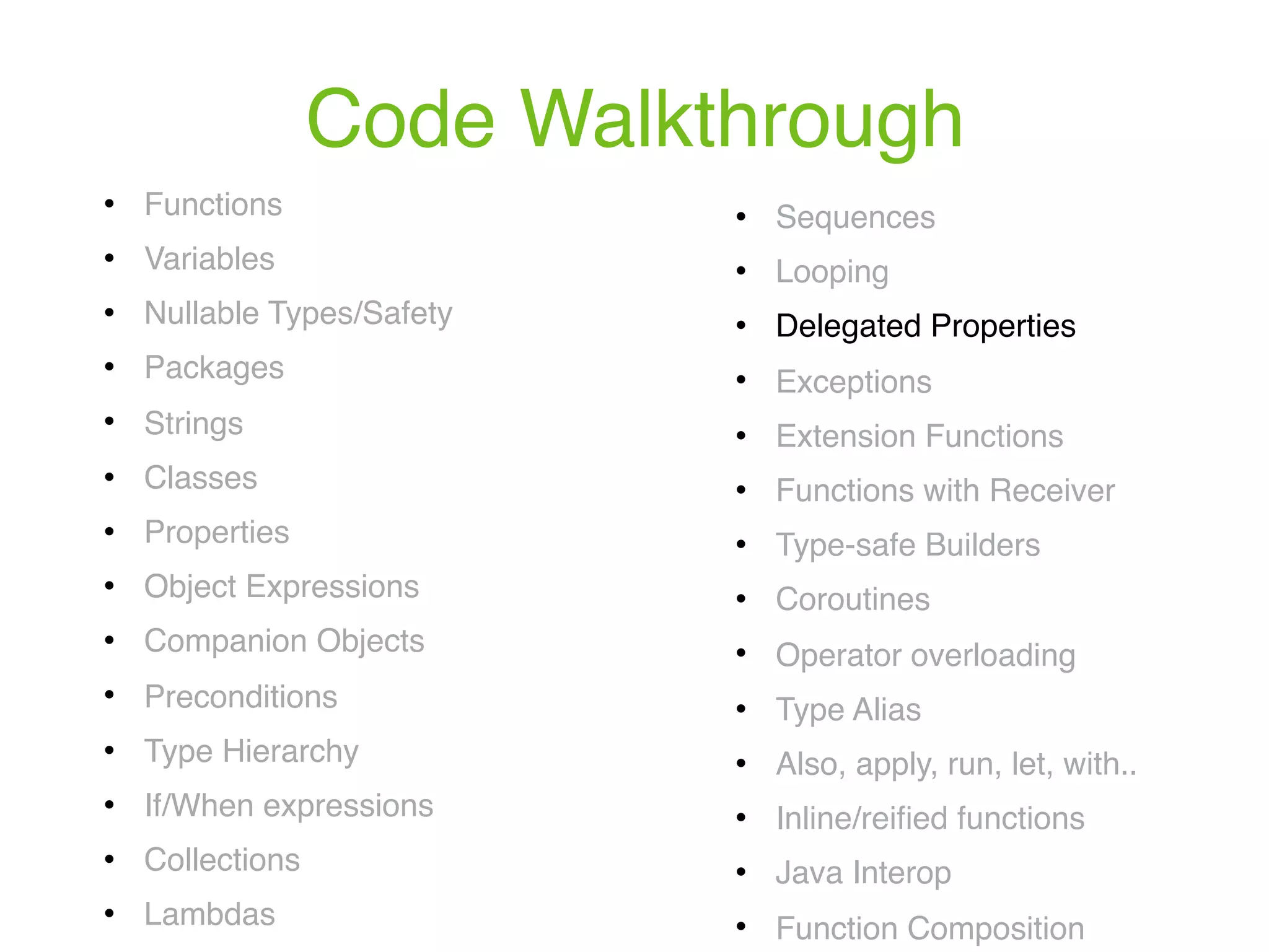 Code Walkthrough ! Functions ! Variables ! Nullable Types/Safety ! Packages ! Strings ! Classes ! Properties ! Object Expressions ! Companion Objects ! Preconditions ! Type Hierarchy ! If/When expressions ! Collections ! Lambdas ! Sequences ! Looping ! Delegated Properties ! Exceptions ! Extension Functions ! Functions with Receiver ! Type-safe Builders ! Coroutines ! Operator overloading ! Type Alias ! Also, apply, run, let, with.. ! Inline/reiﬁed functions ! Java Interop ! Function Composition 