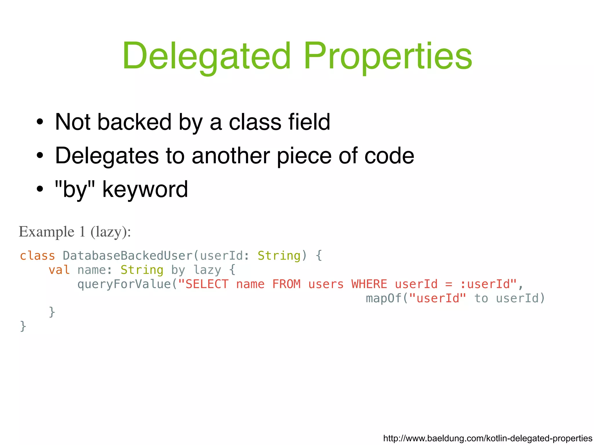 Delegated Properties ! Not backed by a class ﬁeld ! Delegates to another piece of code ! "by" keyword class DatabaseBackedUser(userId: String) { val name: String by lazy { queryForValue("SELECT name FROM users WHERE userId = :userId", mapOf("userId" to userId) } } Example 1 (lazy): http://www.baeldung.com/kotlin-delegated-properties 