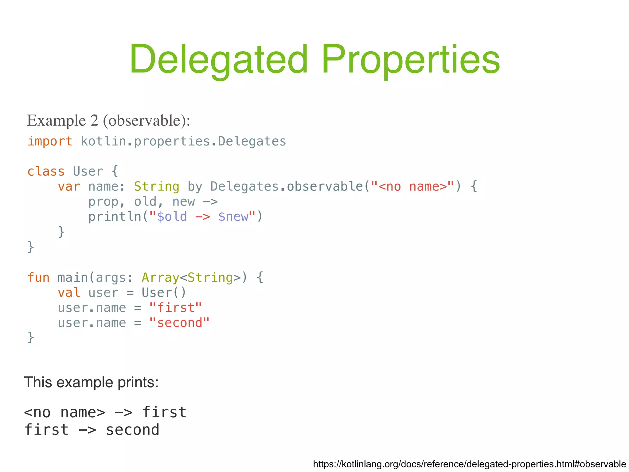 Delegated Properties import kotlin.properties.Delegates class User { var name: String by Delegates.observable("<no name>") { prop, old, new -> println("$old -> $new") } } fun main(args: Array<String>) { val user = User() user.name = "first" user.name = "second" } Example 2 (observable): https://kotlinlang.org/docs/reference/delegated-properties.html#observable This example prints: <no name> -> first first -> second 