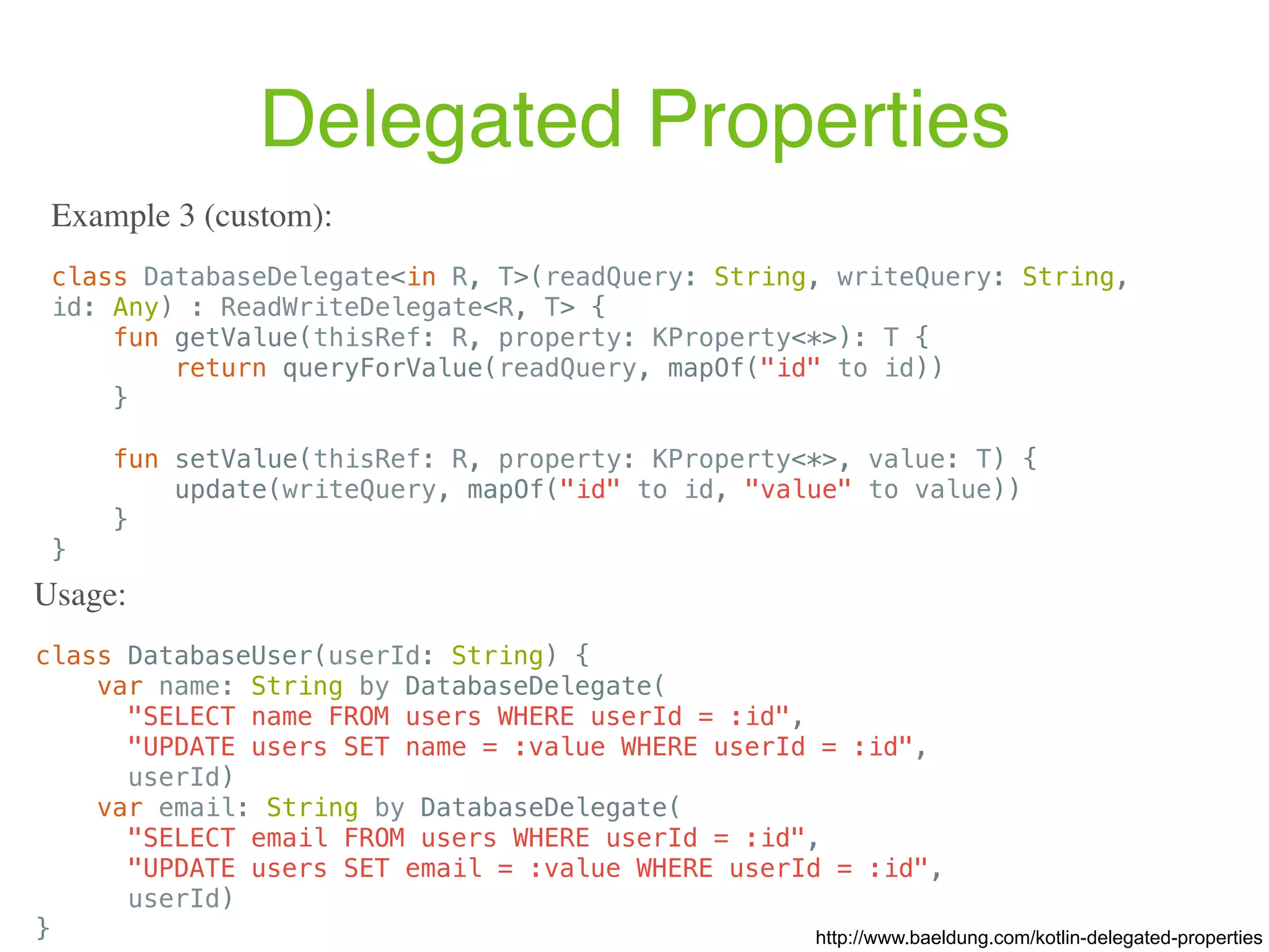 class DatabaseUser(userId: String) { var name: String by DatabaseDelegate( "SELECT name FROM users WHERE userId = :id", "UPDATE users SET name = :value WHERE userId = :id", userId) var email: String by DatabaseDelegate( "SELECT email FROM users WHERE userId = :id", "UPDATE users SET email = :value WHERE userId = :id", userId) } Delegated Properties class DatabaseDelegate<in R, T>(readQuery: String, writeQuery: String, id: Any) : ReadWriteDelegate<R, T> { fun getValue(thisRef: R, property: KProperty<*>): T { return queryForValue(readQuery, mapOf("id" to id)) } fun setValue(thisRef: R, property: KProperty<*>, value: T) { update(writeQuery, mapOf("id" to id, "value" to value)) } } Example 3 (custom): http://www.baeldung.com/kotlin-delegated-properties Usage: 