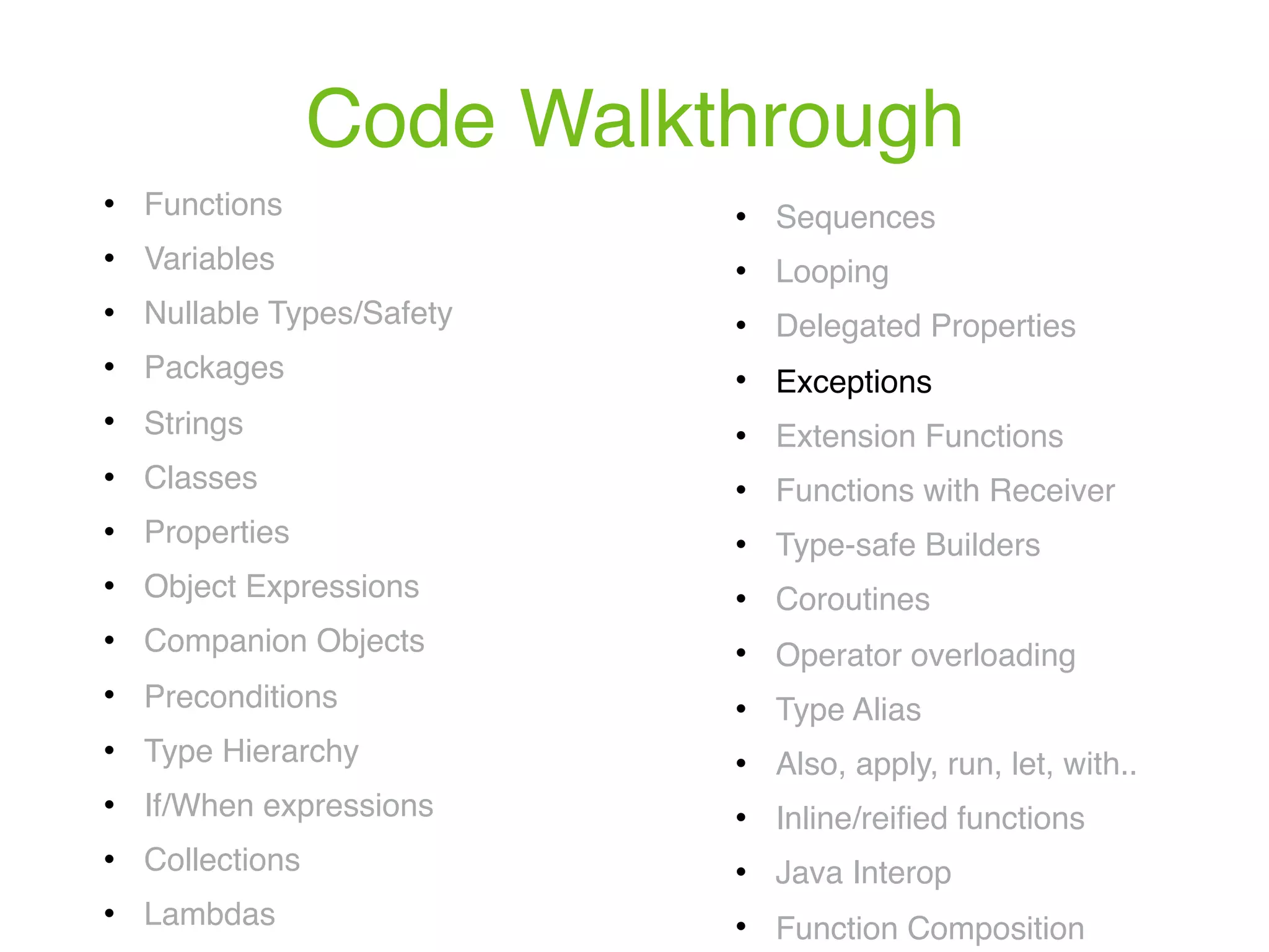 Code Walkthrough ! Functions ! Variables ! Nullable Types/Safety ! Packages ! Strings ! Classes ! Properties ! Object Expressions ! Companion Objects ! Preconditions ! Type Hierarchy ! If/When expressions ! Collections ! Lambdas ! Sequences ! Looping ! Delegated Properties ! Exceptions ! Extension Functions ! Functions with Receiver ! Type-safe Builders ! Coroutines ! Operator overloading ! Type Alias ! Also, apply, run, let, with.. ! Inline/reiﬁed functions ! Java Interop ! Function Composition 