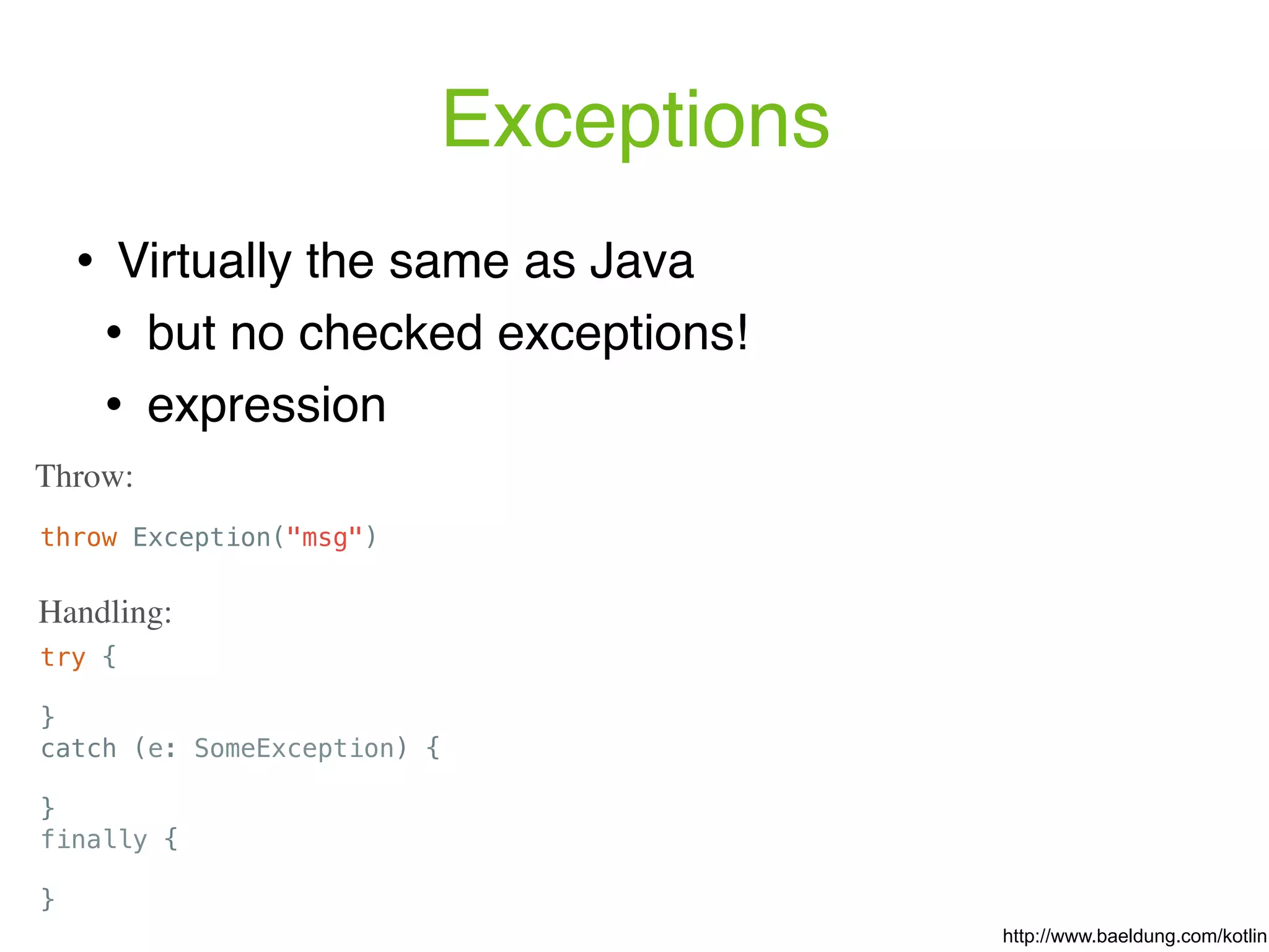 Exceptions throw Exception("msg") Throw: ! Virtually the same as Java ! but no checked exceptions! ! expression try { } catch (e: SomeException) { } finally { } Handling: http://www.baeldung.com/kotlin 