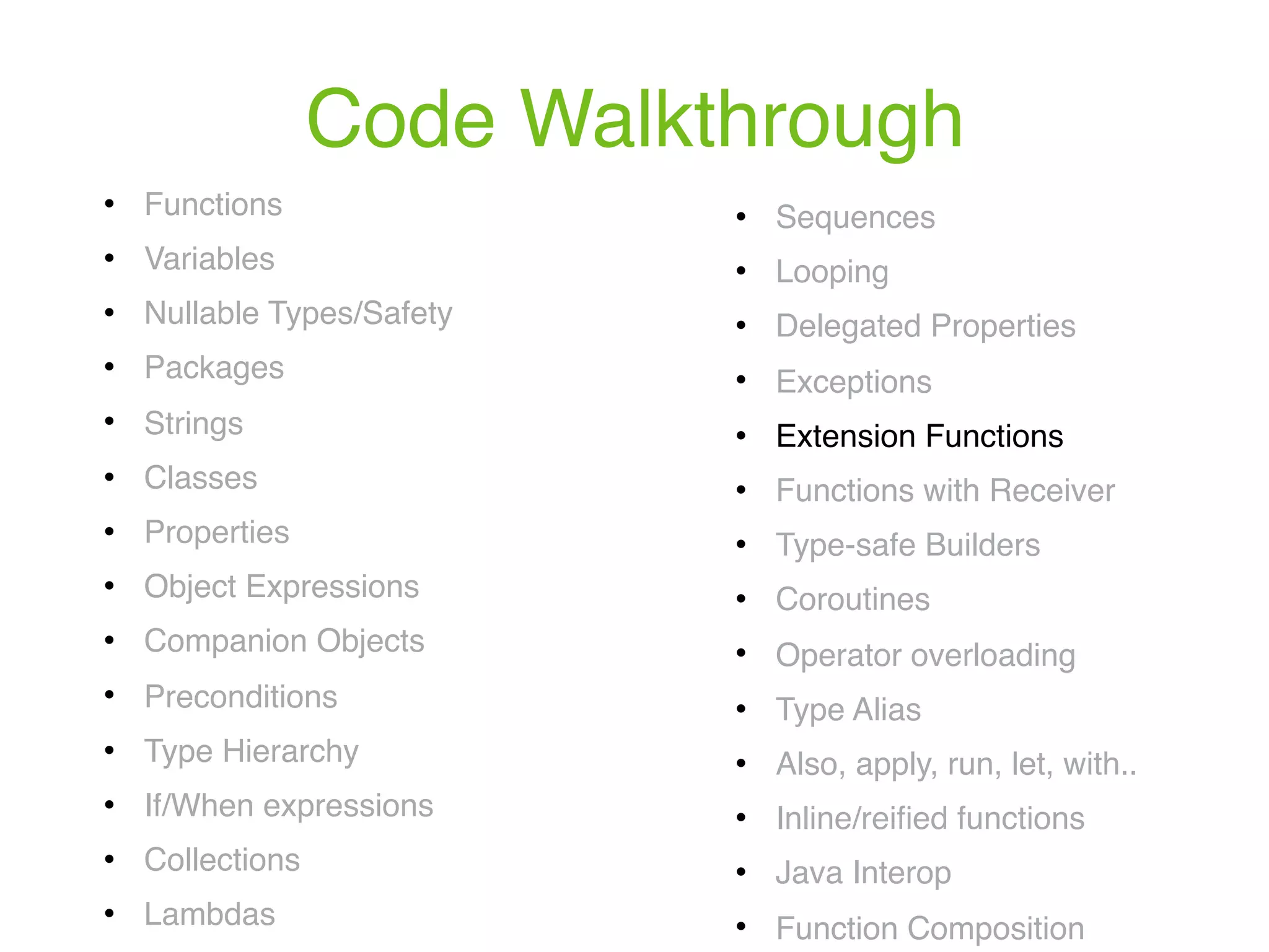 Code Walkthrough ! Functions ! Variables ! Nullable Types/Safety ! Packages ! Strings ! Classes ! Properties ! Object Expressions ! Companion Objects ! Preconditions ! Type Hierarchy ! If/When expressions ! Collections ! Lambdas ! Sequences ! Looping ! Delegated Properties ! Exceptions ! Extension Functions ! Functions with Receiver ! Type-safe Builders ! Coroutines ! Operator overloading ! Type Alias ! Also, apply, run, let, with.. ! Inline/reiﬁed functions ! Java Interop ! Function Composition 