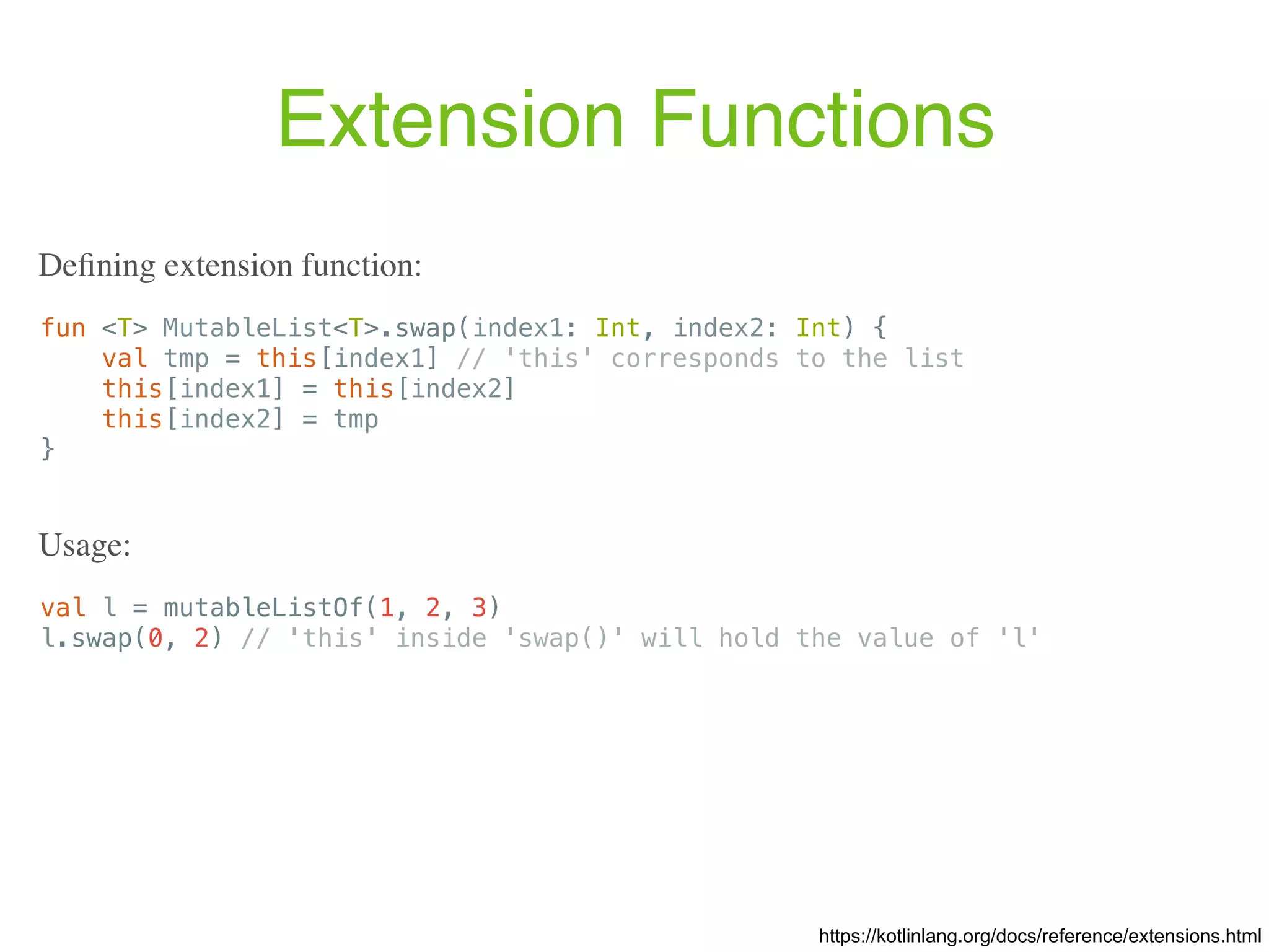 Extension Functions fun <T> MutableList<T>.swap(index1: Int, index2: Int) { val tmp = this[index1] // 'this' corresponds to the list this[index1] = this[index2] this[index2] = tmp } https://kotlinlang.org/docs/reference/extensions.html Deﬁning extension function: val l = mutableListOf(1, 2, 3) l.swap(0, 2) // 'this' inside 'swap()' will hold the value of 'l' Usage: 