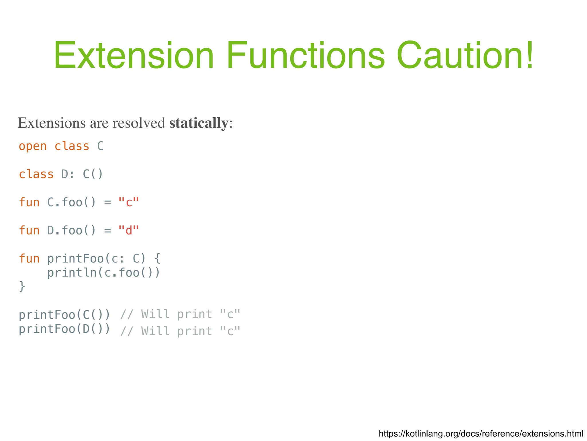 Extension Functions Caution! open class C class D: C() fun C.foo() = "c" fun D.foo() = "d" fun printFoo(c: C) { println(c.foo()) } printFoo(C()) printFoo(D()) https://kotlinlang.org/docs/reference/extensions.html Extensions are resolved statically: // Will print "c" // Will print "c" 