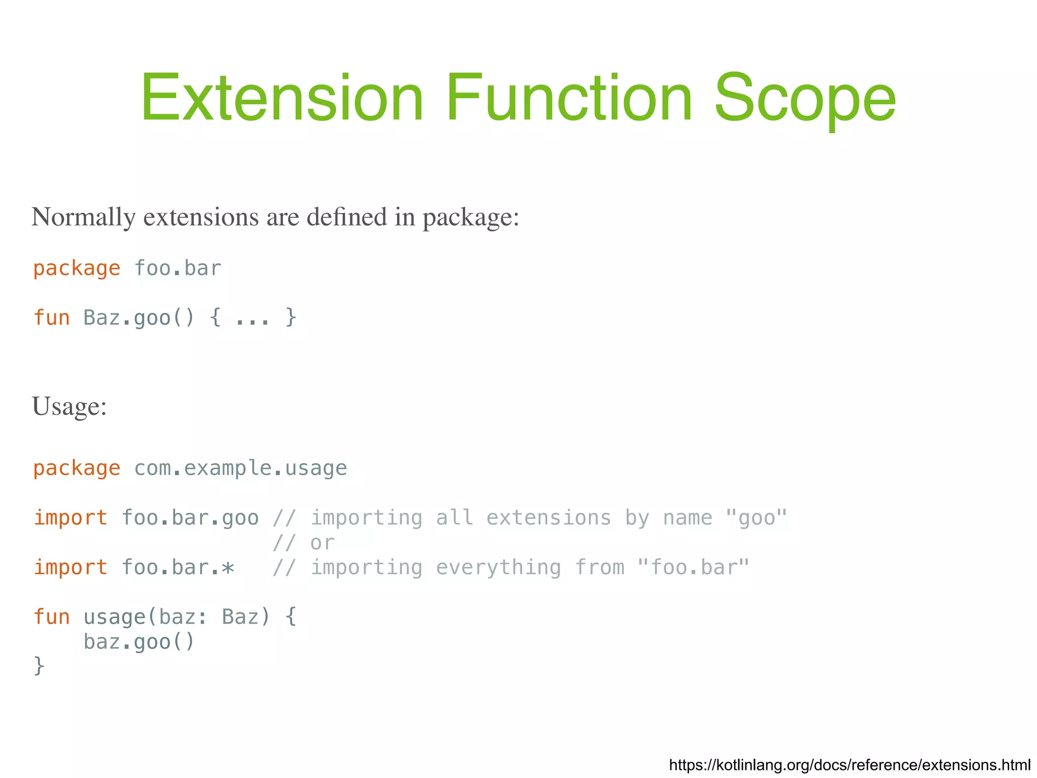 Extension Function Scope package foo.bar fun Baz.goo() { ... } https://kotlinlang.org/docs/reference/extensions.html Normally extensions are deﬁned in package: package com.example.usage import foo.bar.goo // importing all extensions by name "goo" // or import foo.bar.* // importing everything from "foo.bar" fun usage(baz: Baz) { baz.goo() } Usage: 