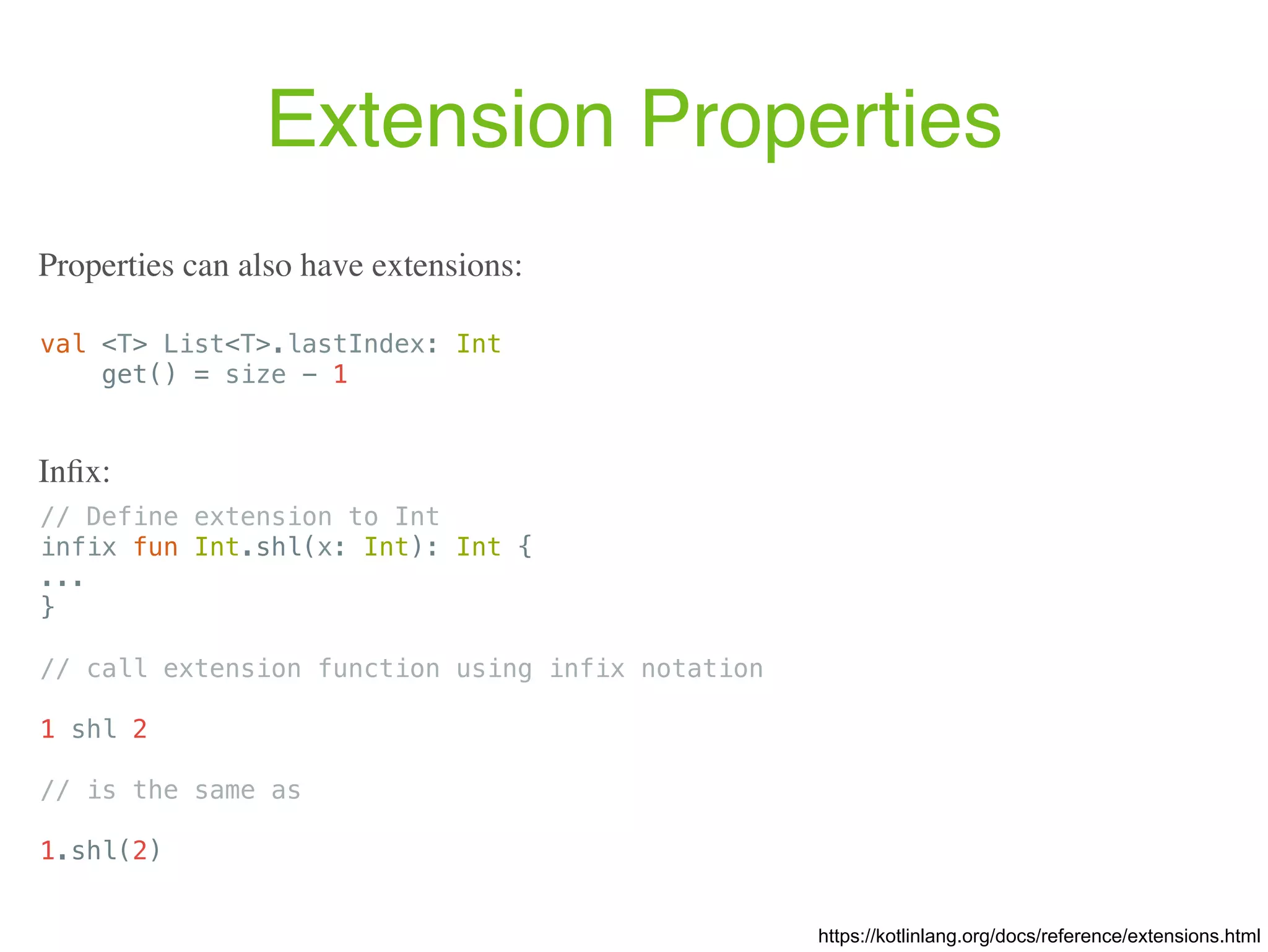 Extension Properties val <T> List<T>.lastIndex: Int get() = size - 1 https://kotlinlang.org/docs/reference/extensions.html Properties can also have extensions: // Define extension to Int infix fun Int.shl(x: Int): Int { ... } // call extension function using infix notation 1 shl 2 // is the same as 1.shl(2) Inﬁx: 