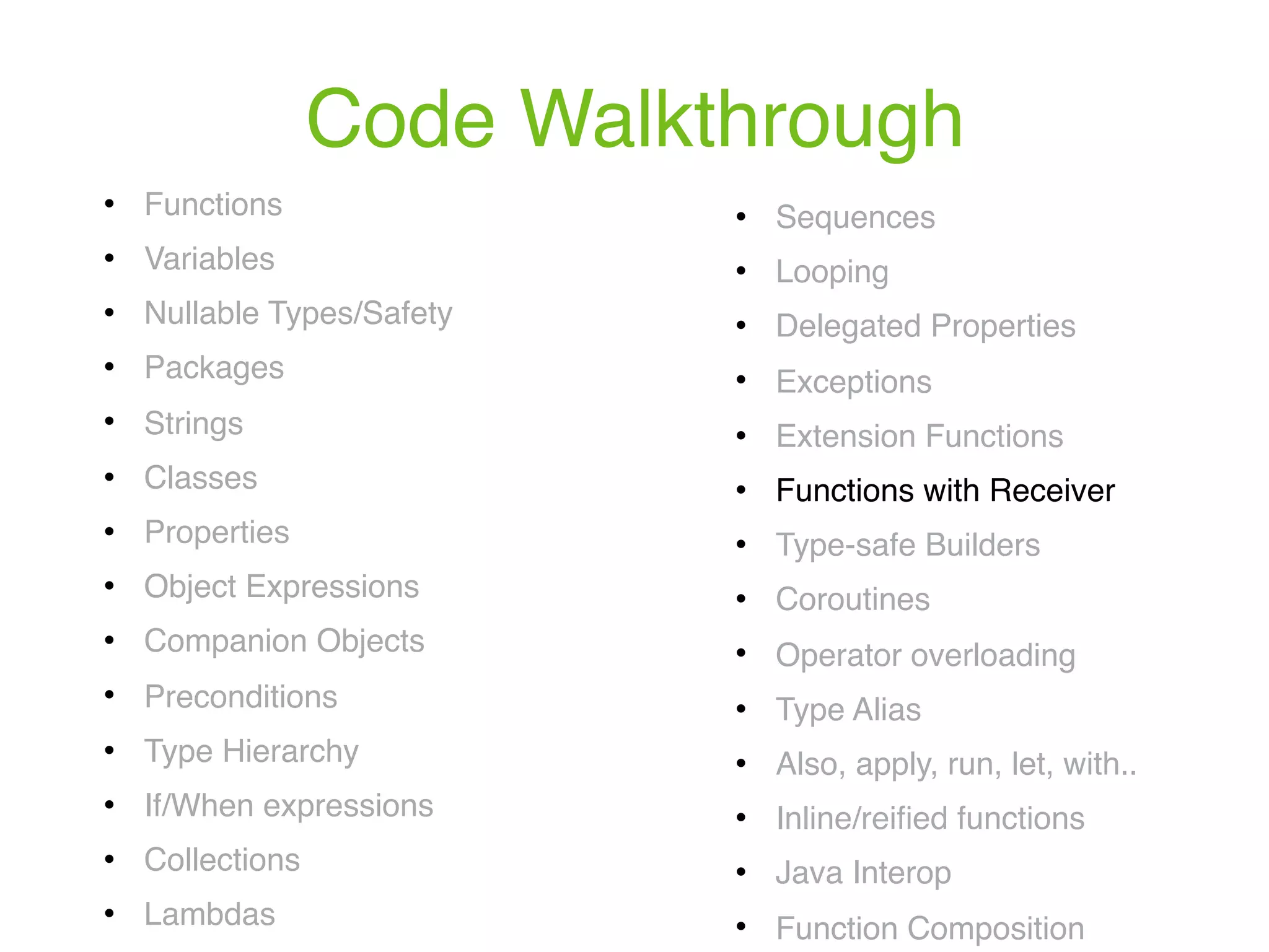 Code Walkthrough ! Functions ! Variables ! Nullable Types/Safety ! Packages ! Strings ! Classes ! Properties ! Object Expressions ! Companion Objects ! Preconditions ! Type Hierarchy ! If/When expressions ! Collections ! Lambdas ! Sequences ! Looping ! Delegated Properties ! Exceptions ! Extension Functions ! Functions with Receiver ! Type-safe Builders ! Coroutines ! Operator overloading ! Type Alias ! Also, apply, run, let, with.. ! Inline/reiﬁed functions ! Java Interop ! Function Composition 