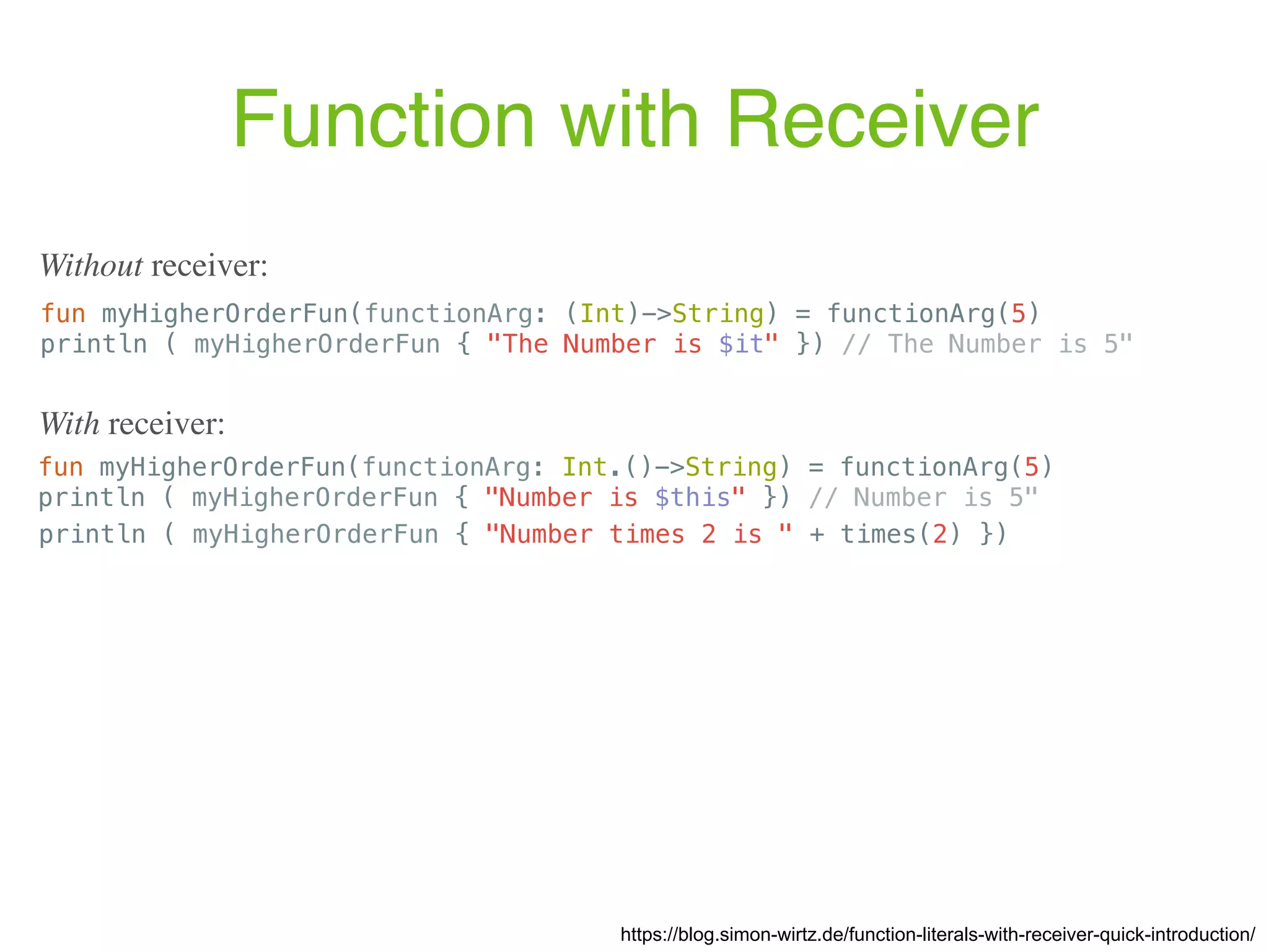 Function with Receiver https://blog.simon-wirtz.de/function-literals-with-receiver-quick-introduction/ Without receiver: fun myHigherOrderFun(functionArg: (Int)->String) = functionArg(5) println ( myHigherOrderFun { "The Number is $it" }) // The Number is 5" With receiver: fun myHigherOrderFun(functionArg: Int.()->String) = functionArg(5) println ( myHigherOrderFun { "Number is $this" }) // Number is 5" println ( myHigherOrderFun { "Number times 2 is " + times(2) }) 