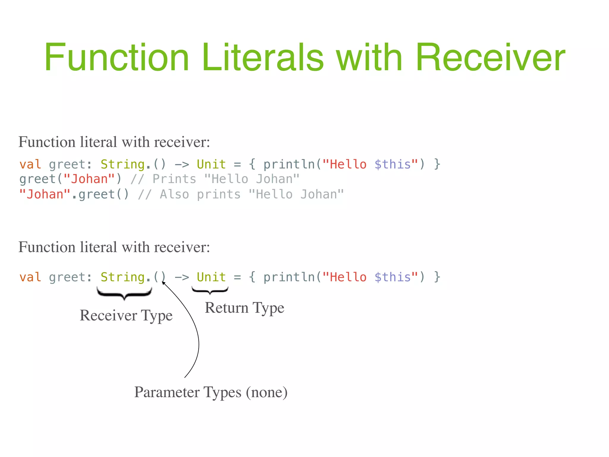 Function Literals with Receiver val greet: String.() -> Unit = { println("Hello $this") } Function literal with receiver: Receiver Type Parameter Types (none) Return Type val greet: String.() -> Unit = { println("Hello $this") } greet("Johan") // Prints "Hello Johan" "Johan".greet() // Also prints "Hello Johan" Function literal with receiver: 