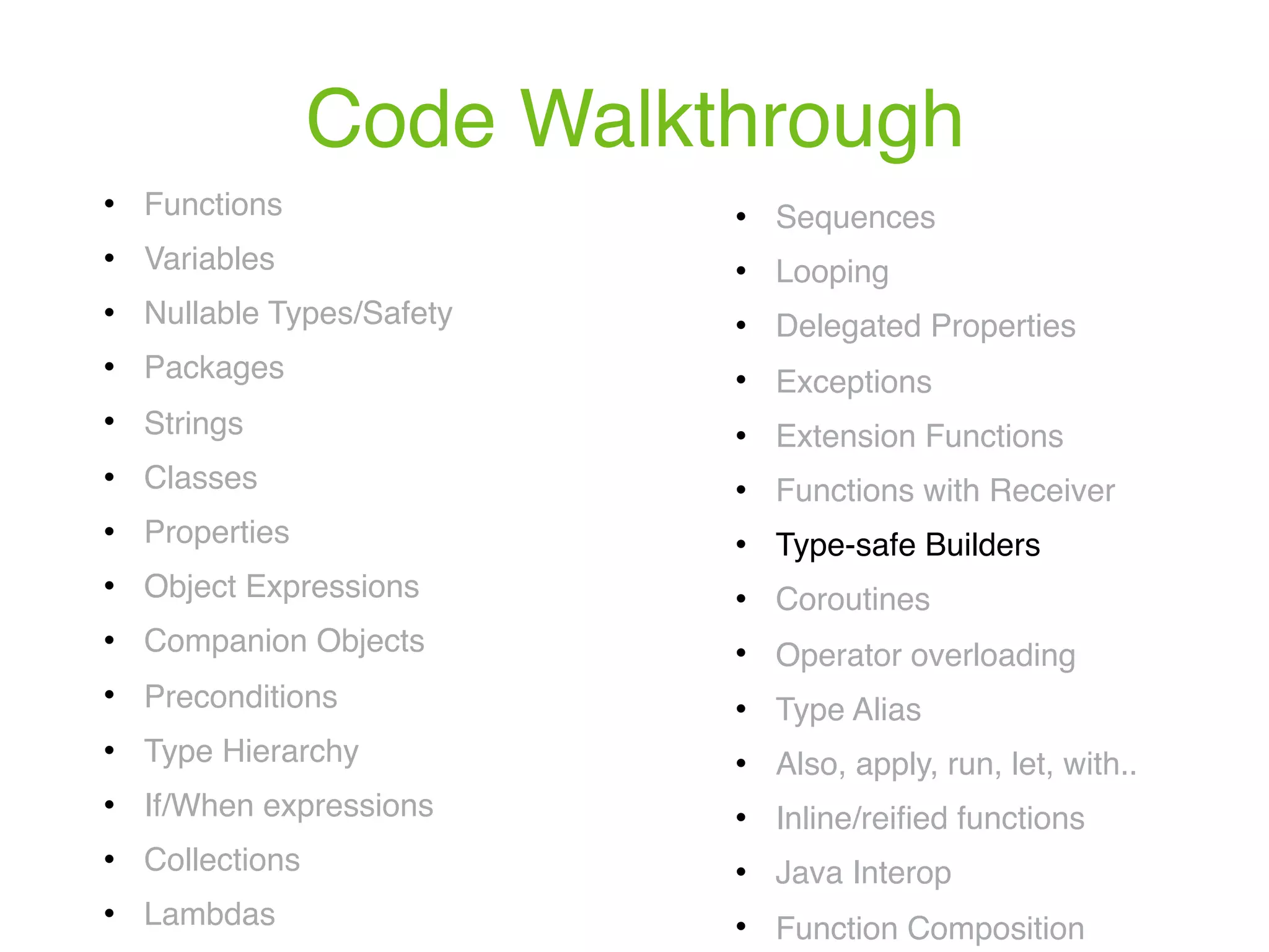 Code Walkthrough ! Functions ! Variables ! Nullable Types/Safety ! Packages ! Strings ! Classes ! Properties ! Object Expressions ! Companion Objects ! Preconditions ! Type Hierarchy ! If/When expressions ! Collections ! Lambdas ! Sequences ! Looping ! Delegated Properties ! Exceptions ! Extension Functions ! Functions with Receiver ! Type-safe Builders ! Coroutines ! Operator overloading ! Type Alias ! Also, apply, run, let, with.. ! Inline/reiﬁed functions ! Java Interop ! Function Composition 