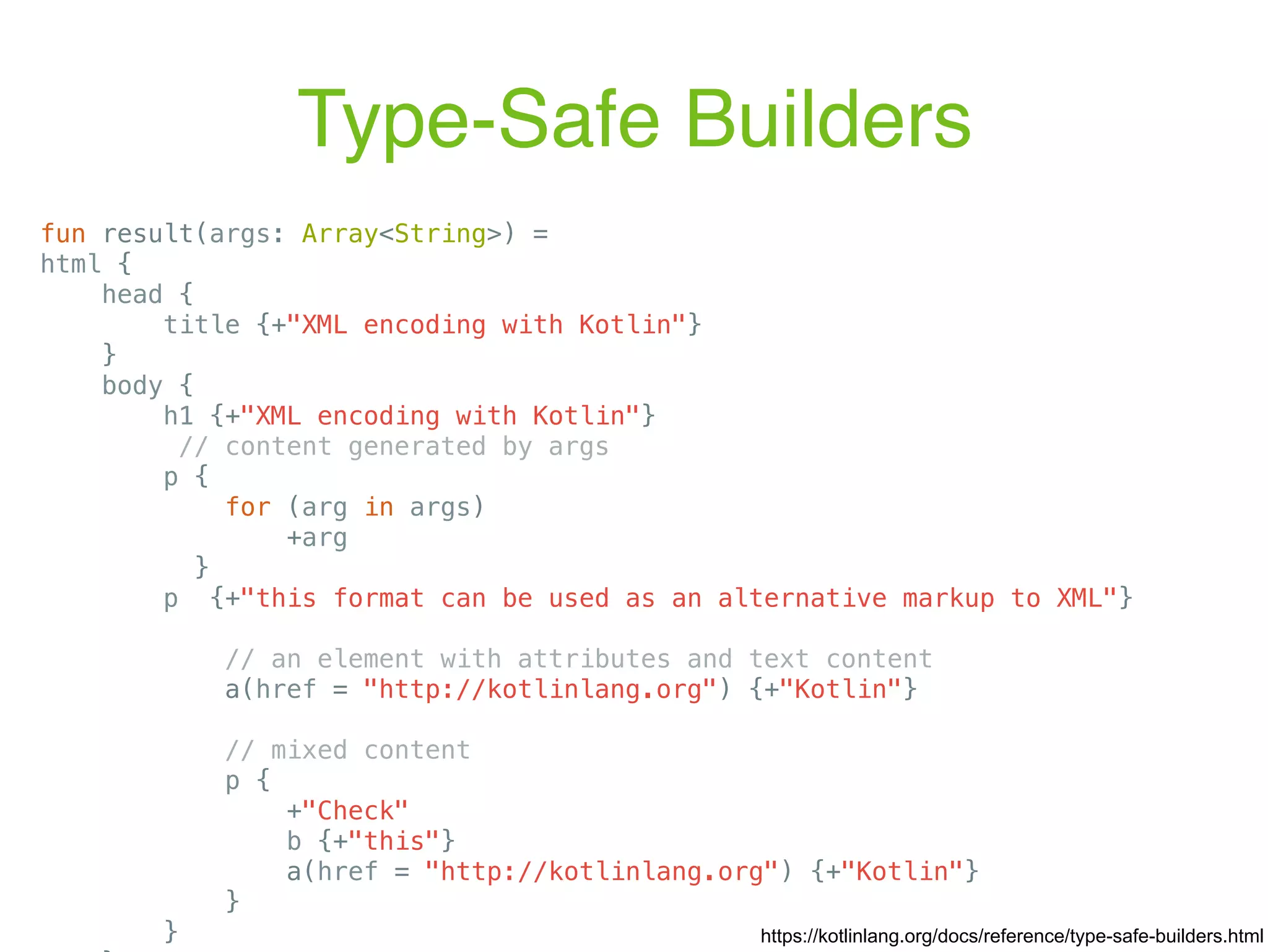 Type-Safe Builders fun result(args: Array<String>) = html { head { title {+"XML encoding with Kotlin"} } body { h1 {+"XML encoding with Kotlin"} // content generated by args p { for (arg in args) +arg } p {+"this format can be used as an alternative markup to XML"} // an element with attributes and text content a(href = "http://kotlinlang.org") {+"Kotlin"} // mixed content p { +"Check" b {+"this"} a(href = "http://kotlinlang.org") {+"Kotlin"} } } https://kotlinlang.org/docs/reference/type-safe-builders.html 
