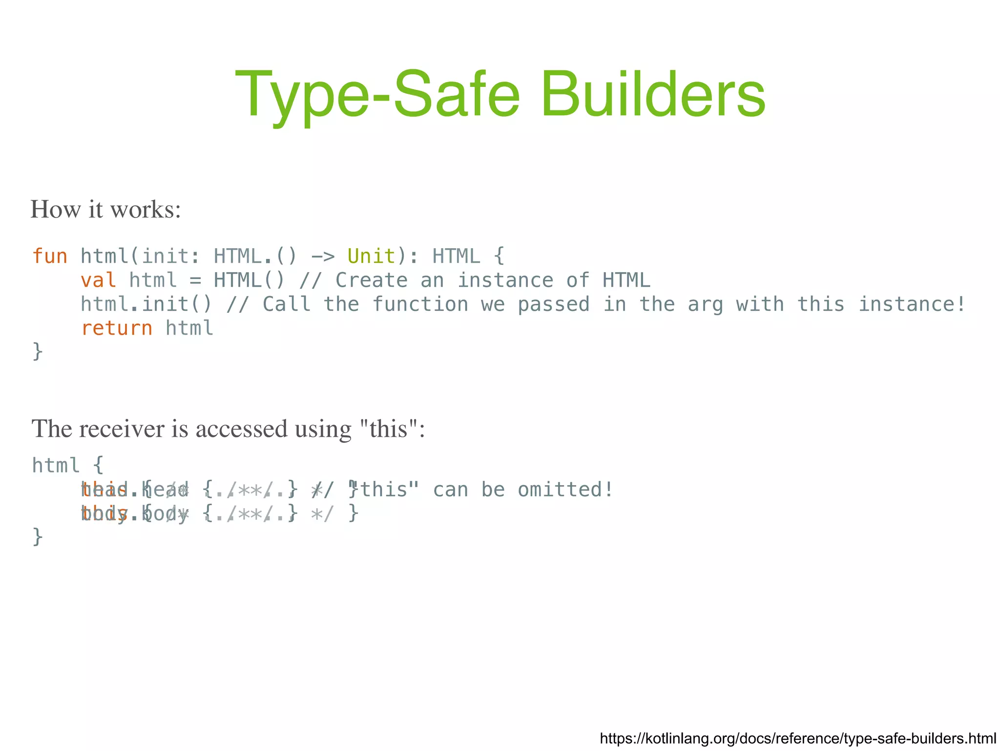 Type-Safe Builders https://kotlinlang.org/docs/reference/type-safe-builders.html fun html(init: HTML.() -> Unit): HTML { val html = HTML() // Create an instance of HTML html.init() // Call the function we passed in the arg with this instance! return html } How it works: html { this.head { /* ... */ } this.body { /* ... */ } } The receiver is accessed using "this": html { head { /* ... */ } // "this" can be omitted! body { /* ... */ } } 