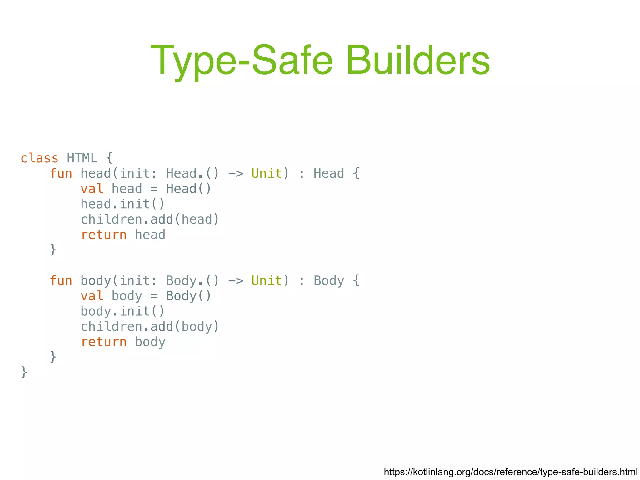 Type-Safe Builders https://kotlinlang.org/docs/reference/type-safe-builders.html class HTML { fun head(init: Head.() -> Unit) : Head { val head = Head() head.init() children.add(head) return head } fun body(init: Body.() -> Unit) : Body { val body = Body() body.init() children.add(body) return body } } 