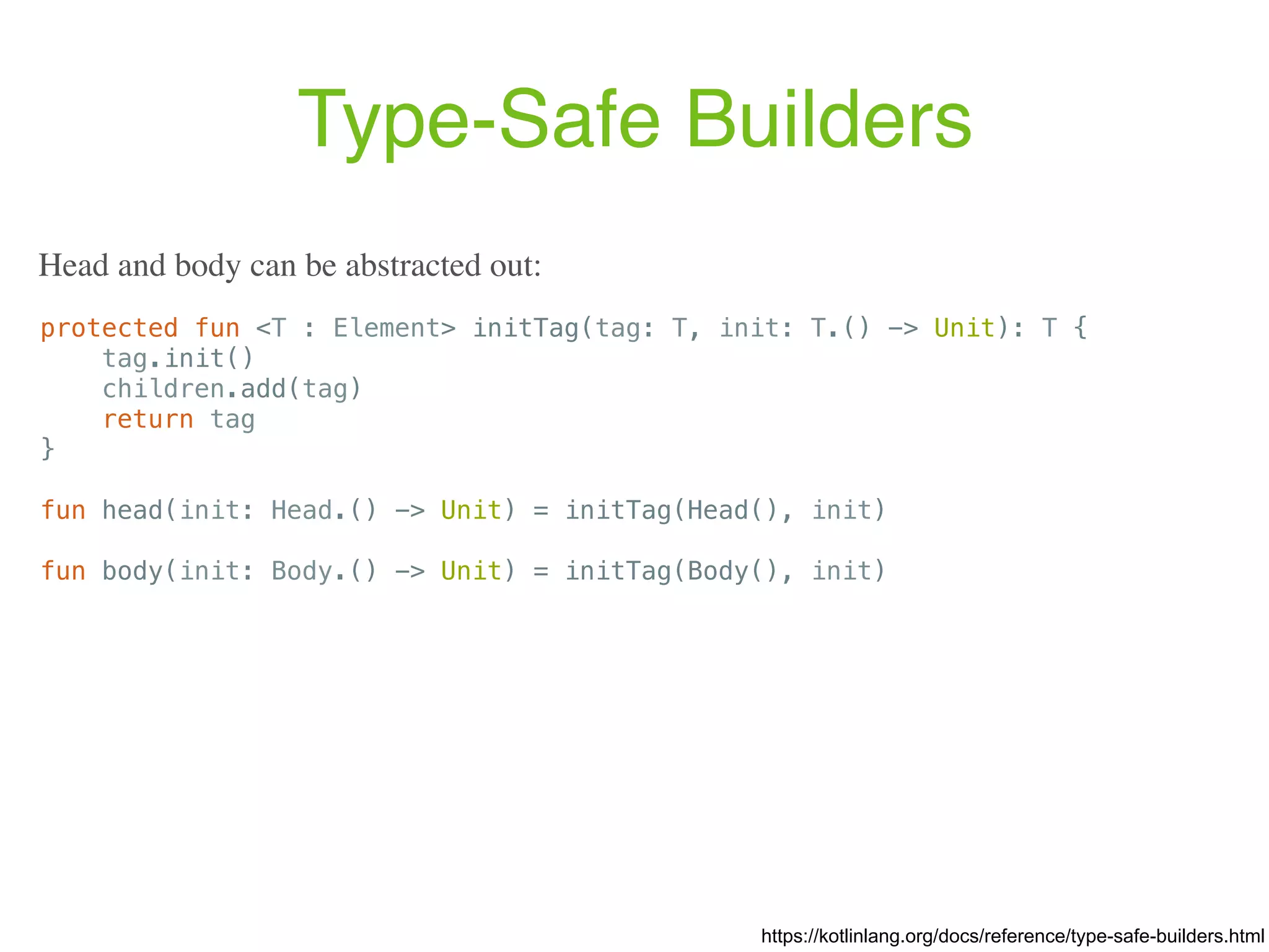 Type-Safe Builders https://kotlinlang.org/docs/reference/type-safe-builders.html protected fun <T : Element> initTag(tag: T, init: T.() -> Unit): T { tag.init() children.add(tag) return tag } fun head(init: Head.() -> Unit) = initTag(Head(), init) fun body(init: Body.() -> Unit) = initTag(Body(), init) Head and body can be abstracted out: 