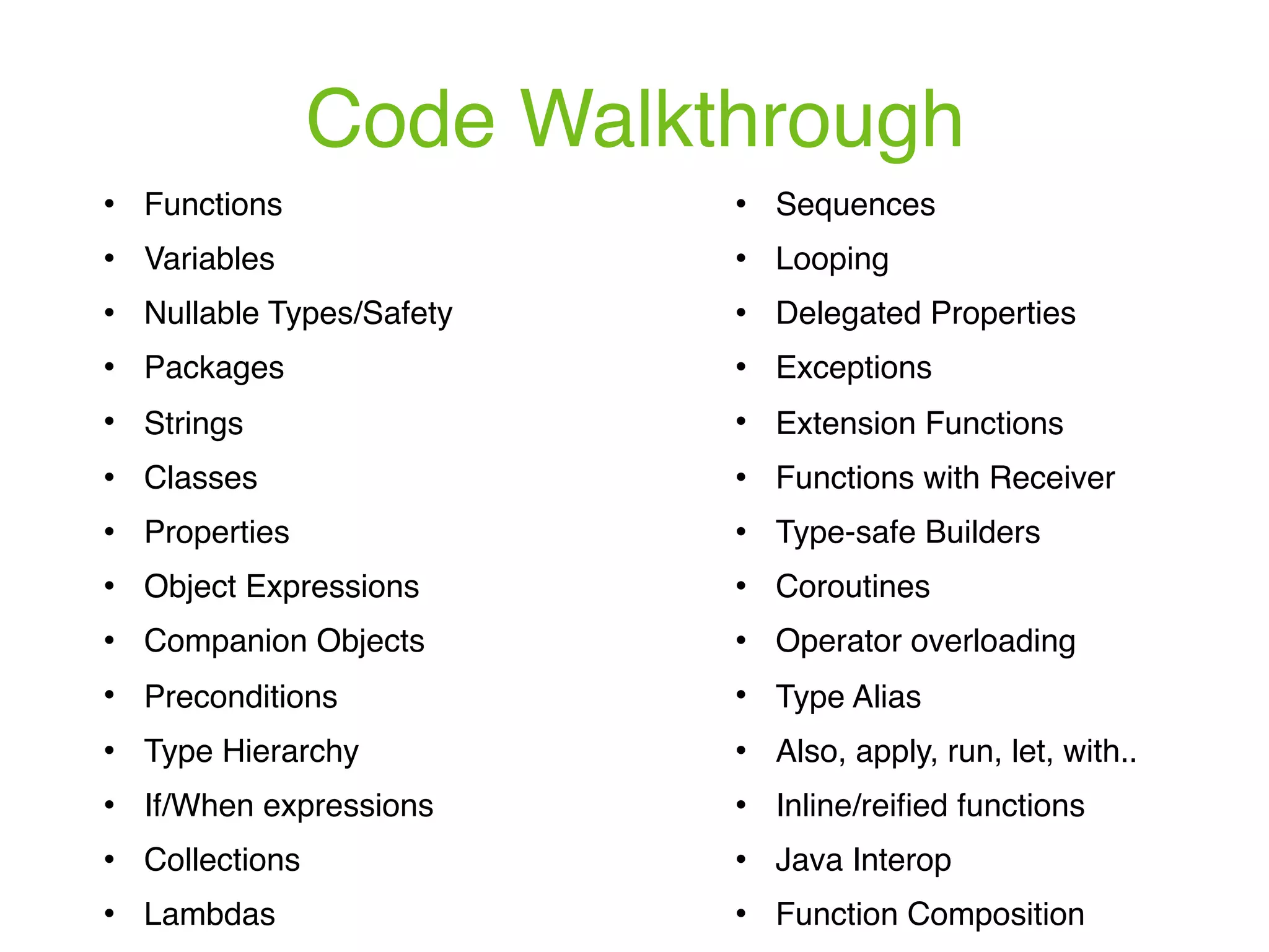 Code Walkthrough ! Functions ! Variables ! Nullable Types/Safety ! Packages ! Strings ! Classes ! Properties ! Object Expressions ! Companion Objects ! Preconditions ! Type Hierarchy ! If/When expressions ! Collections ! Lambdas ! Sequences ! Looping ! Delegated Properties ! Exceptions ! Extension Functions ! Functions with Receiver ! Type-safe Builders ! Coroutines ! Operator overloading ! Type Alias ! Also, apply, run, let, with.. ! Inline/reiﬁed functions ! Java Interop ! Function Composition 