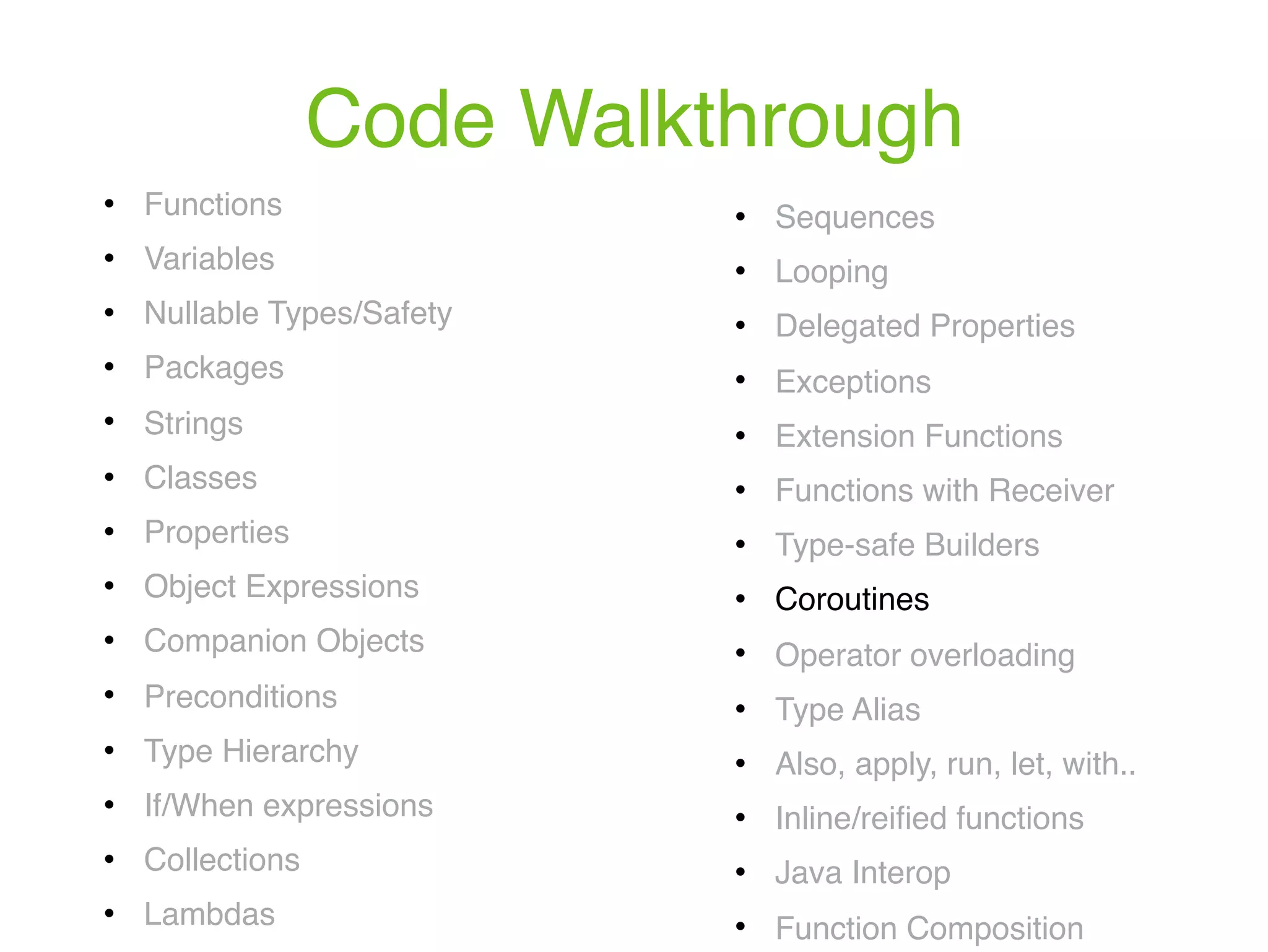 Code Walkthrough ! Functions ! Variables ! Nullable Types/Safety ! Packages ! Strings ! Classes ! Properties ! Object Expressions ! Companion Objects ! Preconditions ! Type Hierarchy ! If/When expressions ! Collections ! Lambdas ! Sequences ! Looping ! Delegated Properties ! Exceptions ! Extension Functions ! Functions with Receiver ! Type-safe Builders ! Coroutines ! Operator overloading ! Type Alias ! Also, apply, run, let, with.. ! Inline/reiﬁed functions ! Java Interop ! Function Composition 