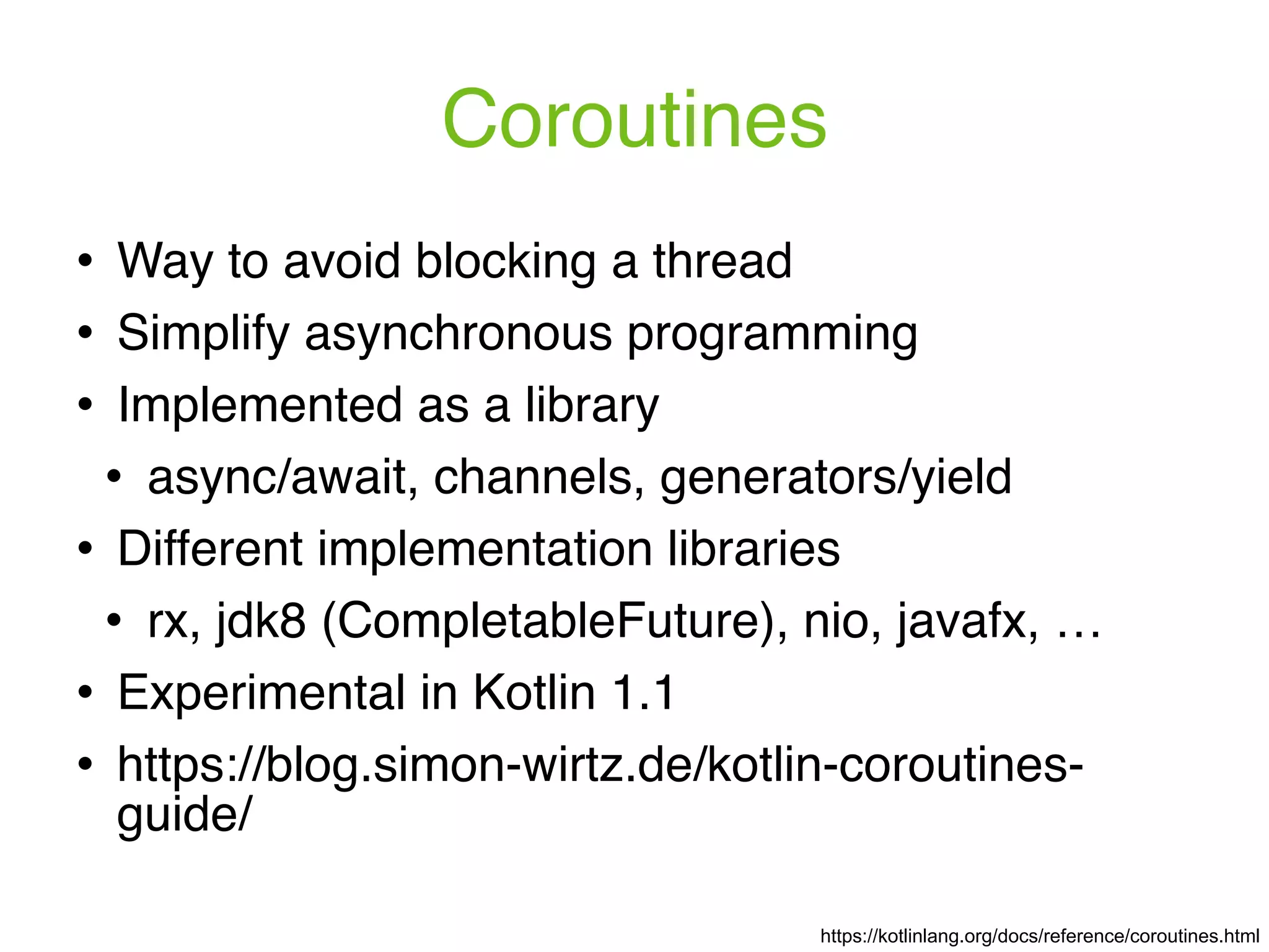 Coroutines https://kotlinlang.org/docs/reference/coroutines.html ! Way to avoid blocking a thread ! Simplify asynchronous programming ! Implemented as a library ! async/await, channels, generators/yield ! Different implementation libraries ! rx, jdk8 (CompletableFuture), nio, javafx, … ! Experimental in Kotlin 1.1 ! https://blog.simon-wirtz.de/kotlin-coroutines- guide/ 