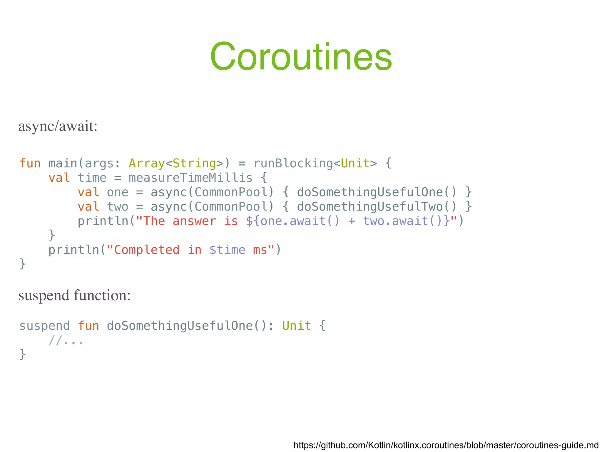 Coroutines https://github.com/Kotlin/kotlinx.coroutines/blob/master/coroutines-guide.md fun main(args: Array<String>) = runBlocking<Unit> { val time = measureTimeMillis { val one = async(CommonPool) { doSomethingUsefulOne() } val two = async(CommonPool) { doSomethingUsefulTwo() } println("The answer is ${one.await() + two.await()}") } println("Completed in $time ms") } async/await: suspend function: suspend fun doSomethingUsefulOne(): Unit { //... } 