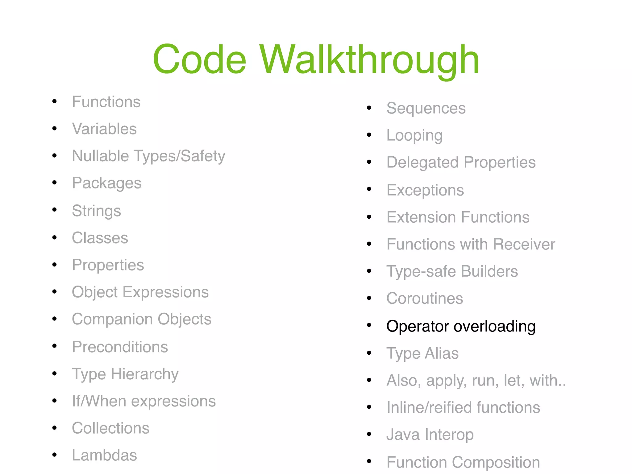 Code Walkthrough ! Functions ! Variables ! Nullable Types/Safety ! Packages ! Strings ! Classes ! Properties ! Object Expressions ! Companion Objects ! Preconditions ! Type Hierarchy ! If/When expressions ! Collections ! Lambdas ! Sequences ! Looping ! Delegated Properties ! Exceptions ! Extension Functions ! Functions with Receiver ! Type-safe Builders ! Coroutines ! Operator overloading ! Type Alias ! Also, apply, run, let, with.. ! Inline/reiﬁed functions ! Java Interop ! Function Composition 