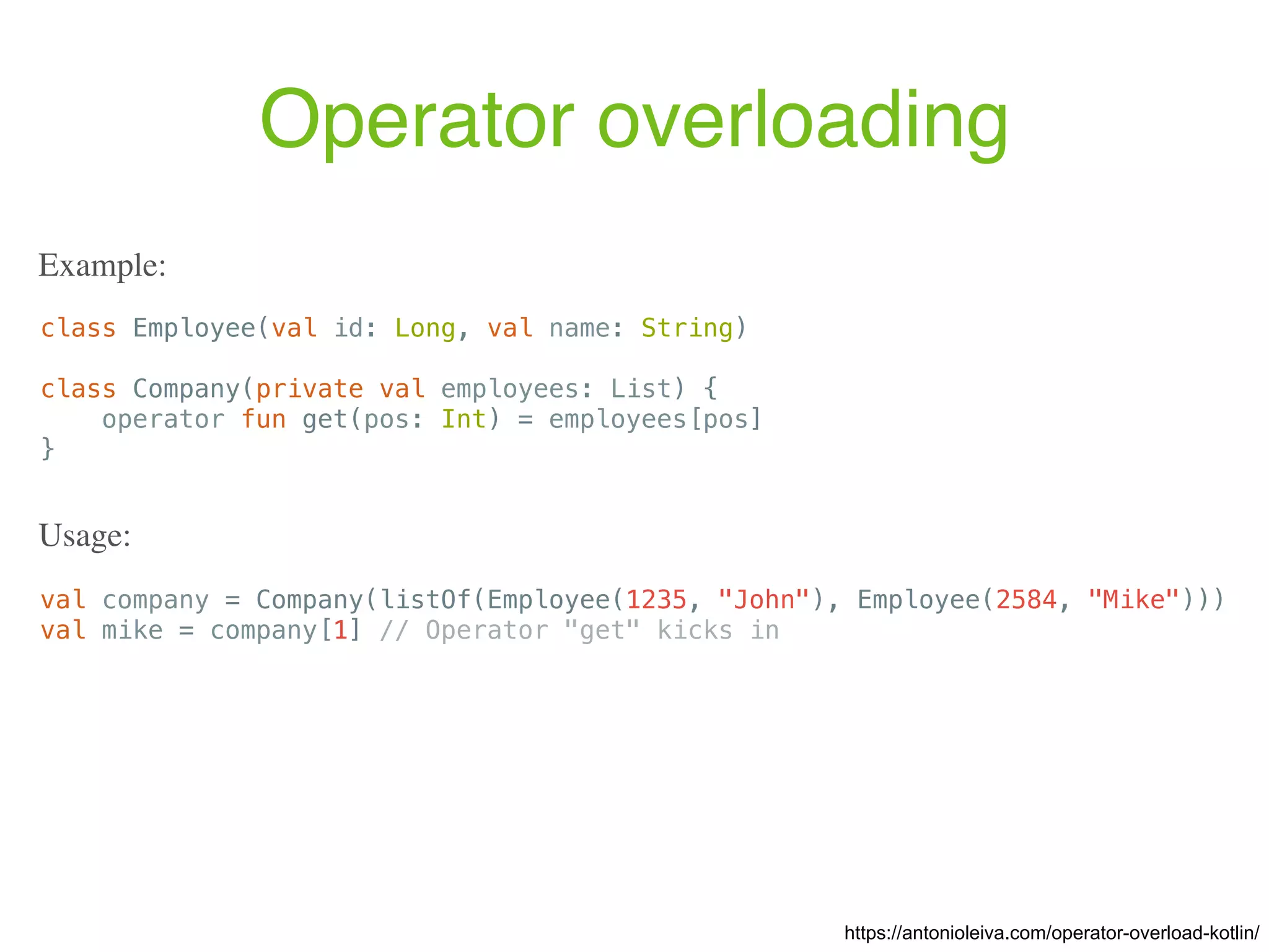 Operator overloading https://antonioleiva.com/operator-overload-kotlin/ class Employee(val id: Long, val name: String) class Company(private val employees: List) { operator fun get(pos: Int) = employees[pos] } Example: val company = Company(listOf(Employee(1235, "John"), Employee(2584, "Mike"))) val mike = company[1] // Operator "get" kicks in Usage: 