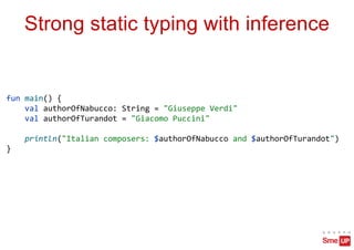 Strong static typing with inference
fun main() {
val authorOfNabucco: String = "Giuseppe Verdi"
val authorOfTurandot = "Giacomo Puccini"
println("Italian composers: $authorOfNabucco and $authorOfTurandot")
}
 