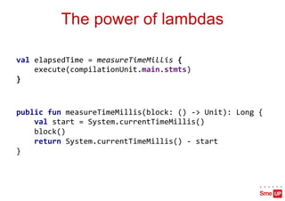 The power of lambdas
val elapsedTime = measureTimeMillis {
execute(compilationUnit.main.stmts)
}
public fun measureTimeMillis(block: () -> Unit): Long {
val start = System.currentTimeMillis()
block()
return System.currentTimeMillis() - start
}
 