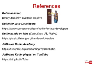 References
Kotlin in action
Dmitry Jemerov, Svetlana Isakova
Kotlin for Java Developers
https://www.coursera.org/learn/kotlin-for-java-developers
JetBrains Kotlin Academy
https://hyperskill.org/onboarding/?track=kotlin
JetBrains Kotlin playlist on YouTube
https://bit.ly/kotlinTube
Kotlin hands-on labs (Coroutines, JS, Native)
https://play.kotlinlang.org/hands-on/overview
 