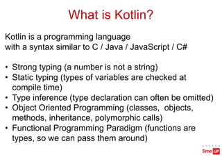 What is Kotlin?
Kotlin is a programming language
with a syntax similar to C / Java / JavaScript / C#
• Strong typing (a number is not a string)
• Static typing (types of variables are checked at
compile time)
• Type inference (type declaration can often be omitted)
• Object Oriented Programming (classes, objects,
methods, inheritance, polymorphic calls)
• Functional Programming Paradigm (functions are
types, so we can pass them around)
 