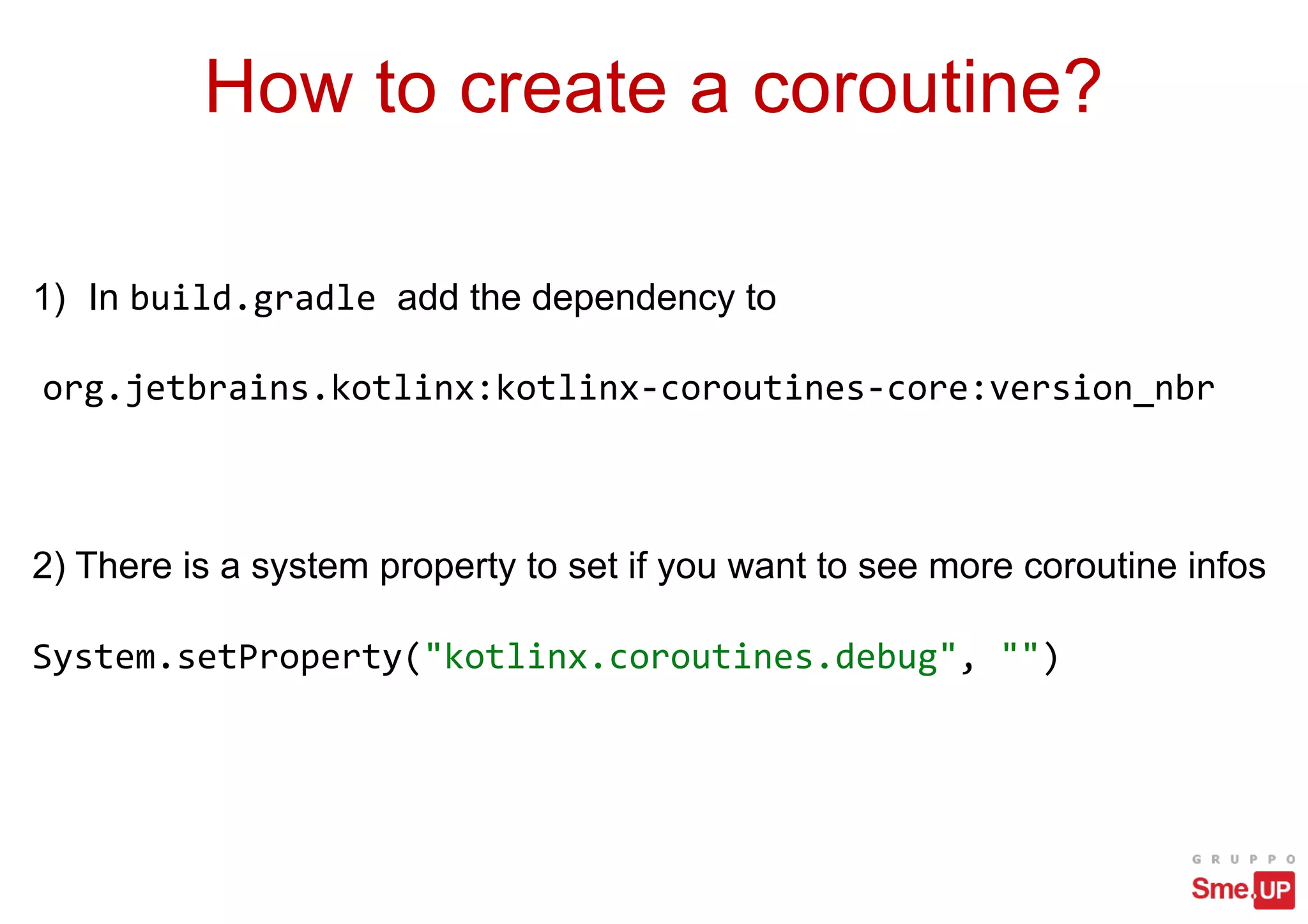 How to create a coroutine?
1) In build.gradle add the dependency to
org.jetbrains.kotlinx:kotlinx-coroutines-core:version_nbr
2) There is a system property to set if you want to see more coroutine infos
System.setProperty("kotlinx.coroutines.debug", "")
 