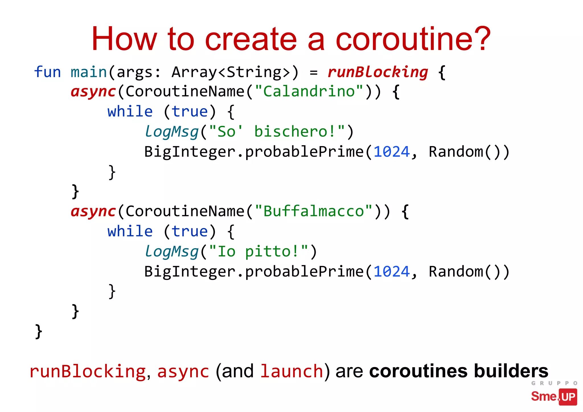 How to create a coroutine?
fun main(args: Array<String>) = runBlocking {
async(CoroutineName("Calandrino")) {
while (true) {
logMsg("So' bischero!")
BigInteger.probablePrime(1024, Random())
}
}
async(CoroutineName("Buffalmacco")) {
while (true) {
logMsg("Io pitto!")
BigInteger.probablePrime(1024, Random())
}
}
}
runBlocking, async (and launch) are coroutines builders
 