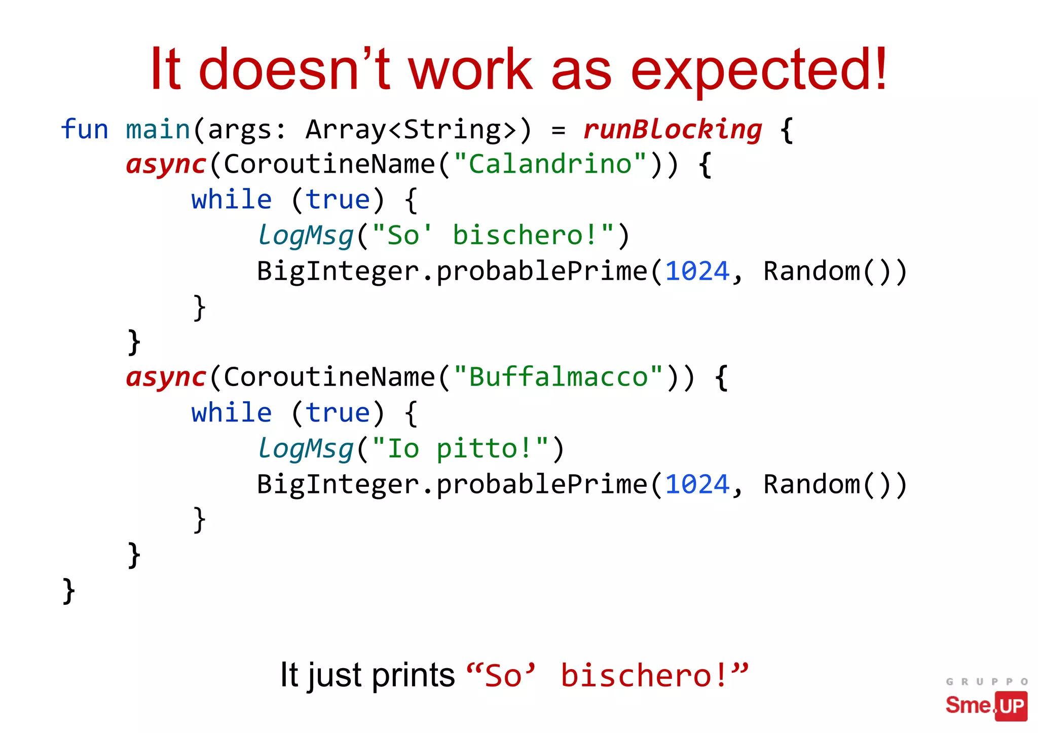 It doesn’t work as expected!
fun main(args: Array<String>) = runBlocking {
async(CoroutineName("Calandrino")) {
while (true) {
logMsg("So' bischero!")
BigInteger.probablePrime(1024, Random())
}
}
async(CoroutineName("Buffalmacco")) {
while (true) {
logMsg("Io pitto!")
BigInteger.probablePrime(1024, Random())
}
}
}
It just prints “So’ bischero!”
 