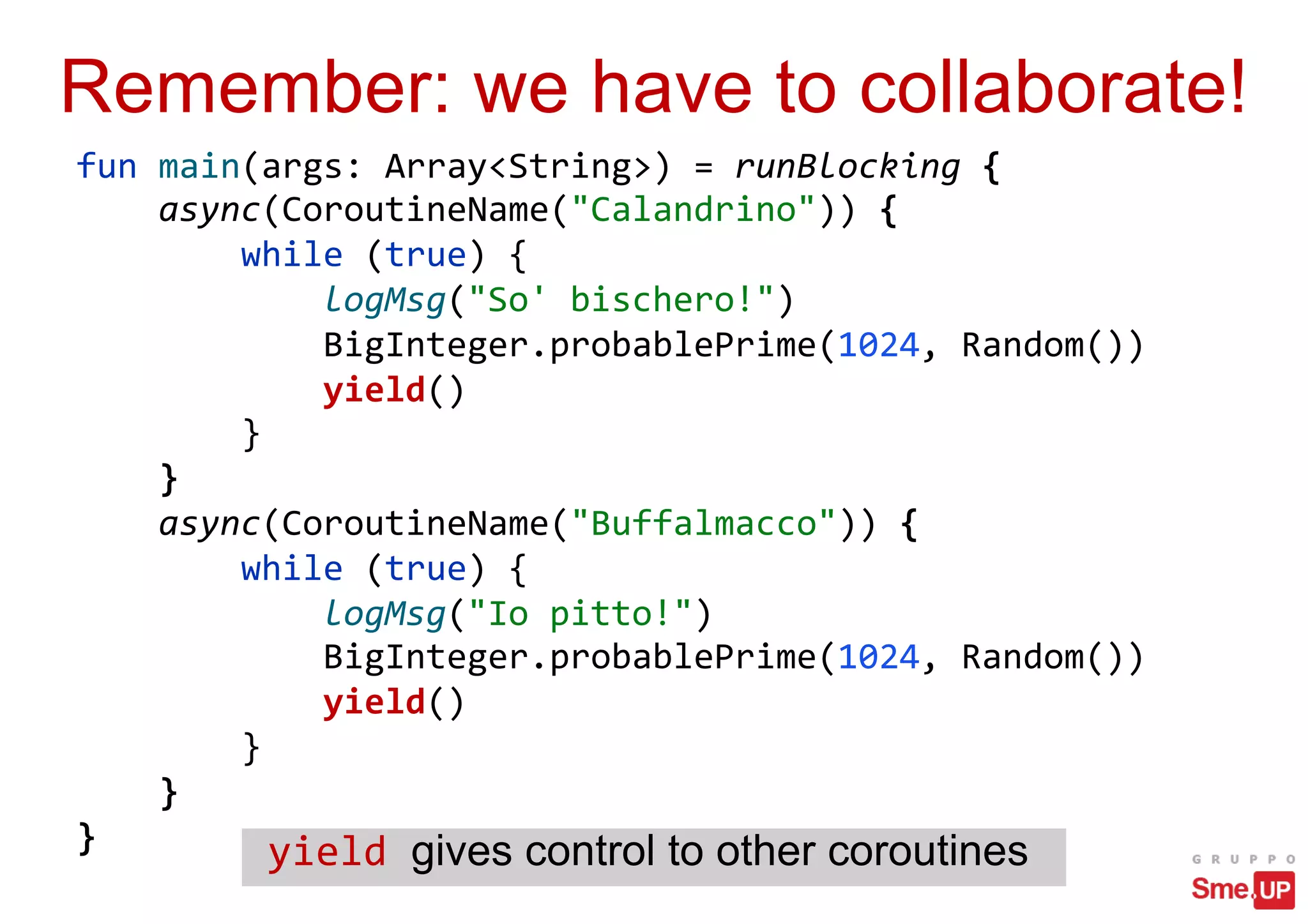 Remember: we have to collaborate!
fun main(args: Array<String>) = runBlocking {
async(CoroutineName("Calandrino")) {
while (true) {
logMsg("So' bischero!")
BigInteger.probablePrime(1024, Random())
yield()
}
}
async(CoroutineName("Buffalmacco")) {
while (true) {
logMsg("Io pitto!")
BigInteger.probablePrime(1024, Random())
yield()
}
}
} yield gives control to other coroutines
 