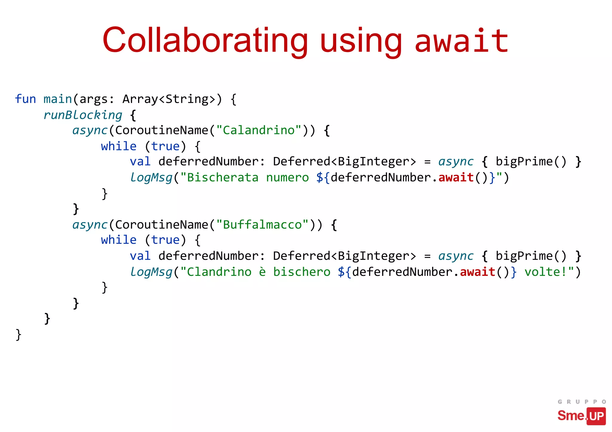 Collaborating using await
fun main(args: Array<String>) {
runBlocking {
async(CoroutineName("Calandrino")) {
while (true) {
val deferredNumber: Deferred<BigInteger> = async { bigPrime() }
logMsg("Bischerata numero ${deferredNumber.await()}")
}
}
async(CoroutineName("Buffalmacco")) {
while (true) {
val deferredNumber: Deferred<BigInteger> = async { bigPrime() }
logMsg("Clandrino è bischero ${deferredNumber.await()} volte!")
}
}
}
}
 