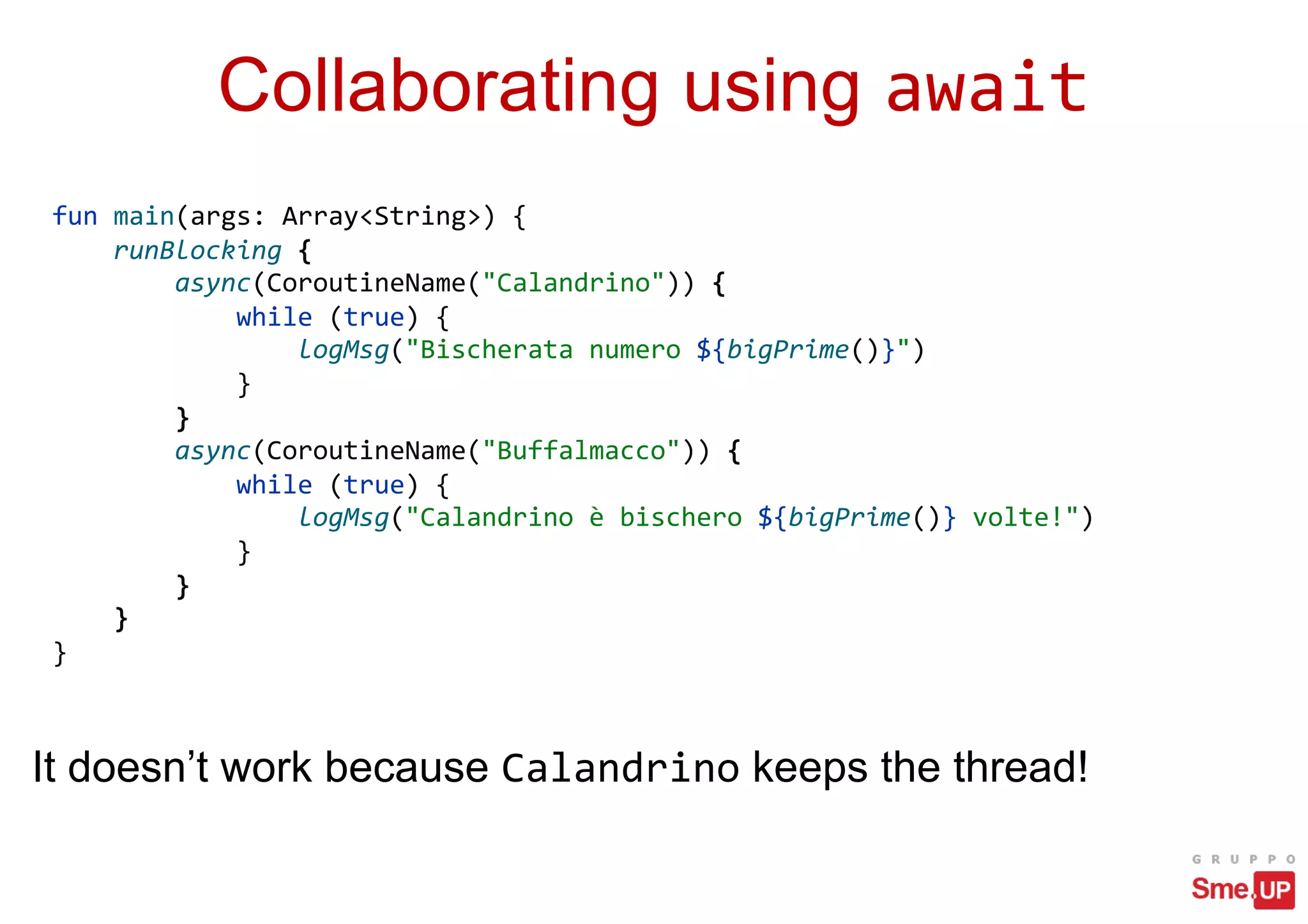 Collaborating using await
fun main(args: Array<String>) {
runBlocking {
async(CoroutineName("Calandrino")) {
while (true) {
logMsg("Bischerata numero ${bigPrime()}")
}
}
async(CoroutineName("Buffalmacco")) {
while (true) {
logMsg("Calandrino è bischero ${bigPrime()} volte!")
}
}
}
}
It doesn’t work because Calandrino keeps the thread!
 