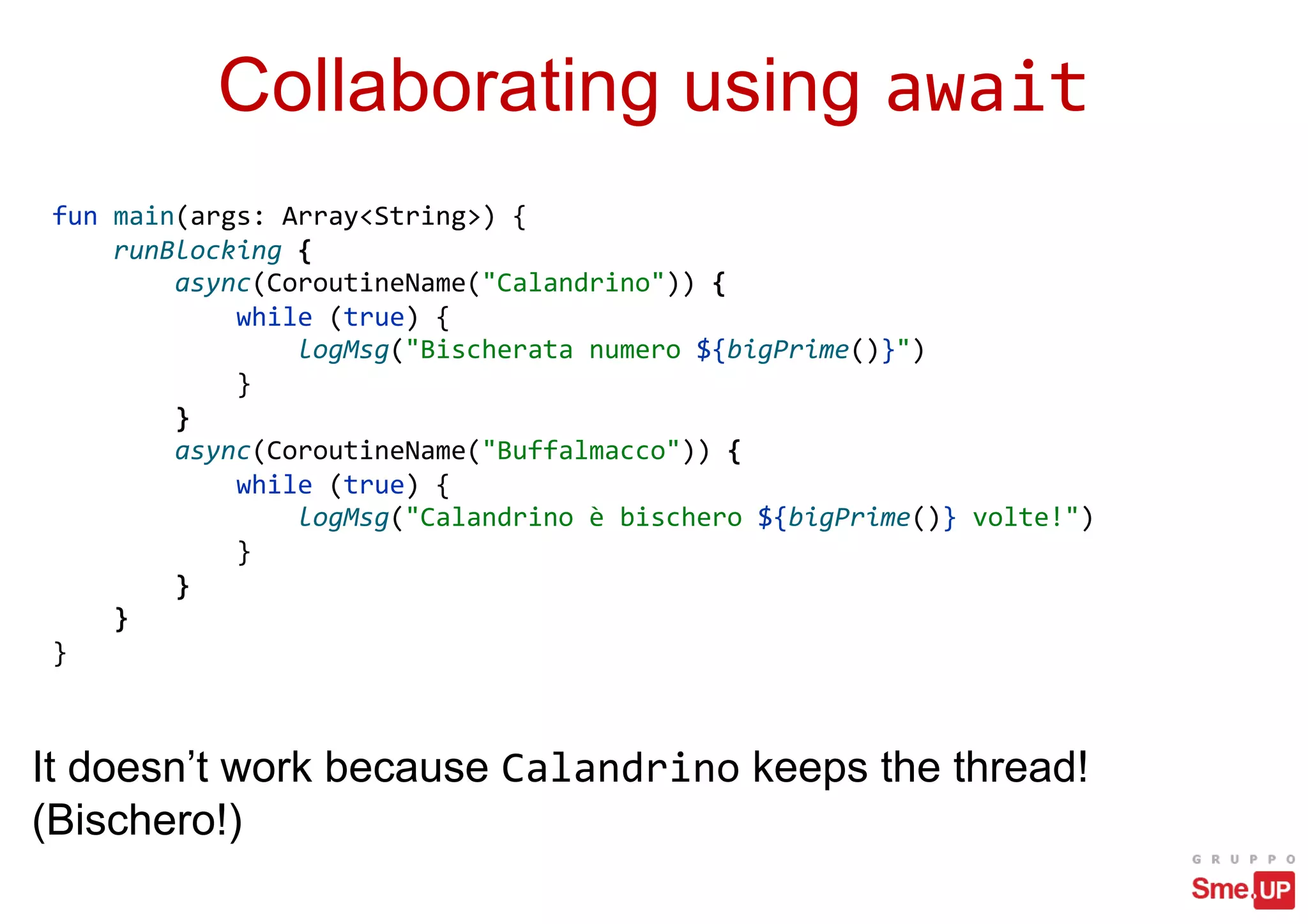Collaborating using await
fun main(args: Array<String>) {
runBlocking {
async(CoroutineName("Calandrino")) {
while (true) {
logMsg("Bischerata numero ${bigPrime()}")
}
}
async(CoroutineName("Buffalmacco")) {
while (true) {
logMsg("Calandrino è bischero ${bigPrime()} volte!")
}
}
}
}
It doesn’t work because Calandrino keeps the thread!
(Bischero!)
 