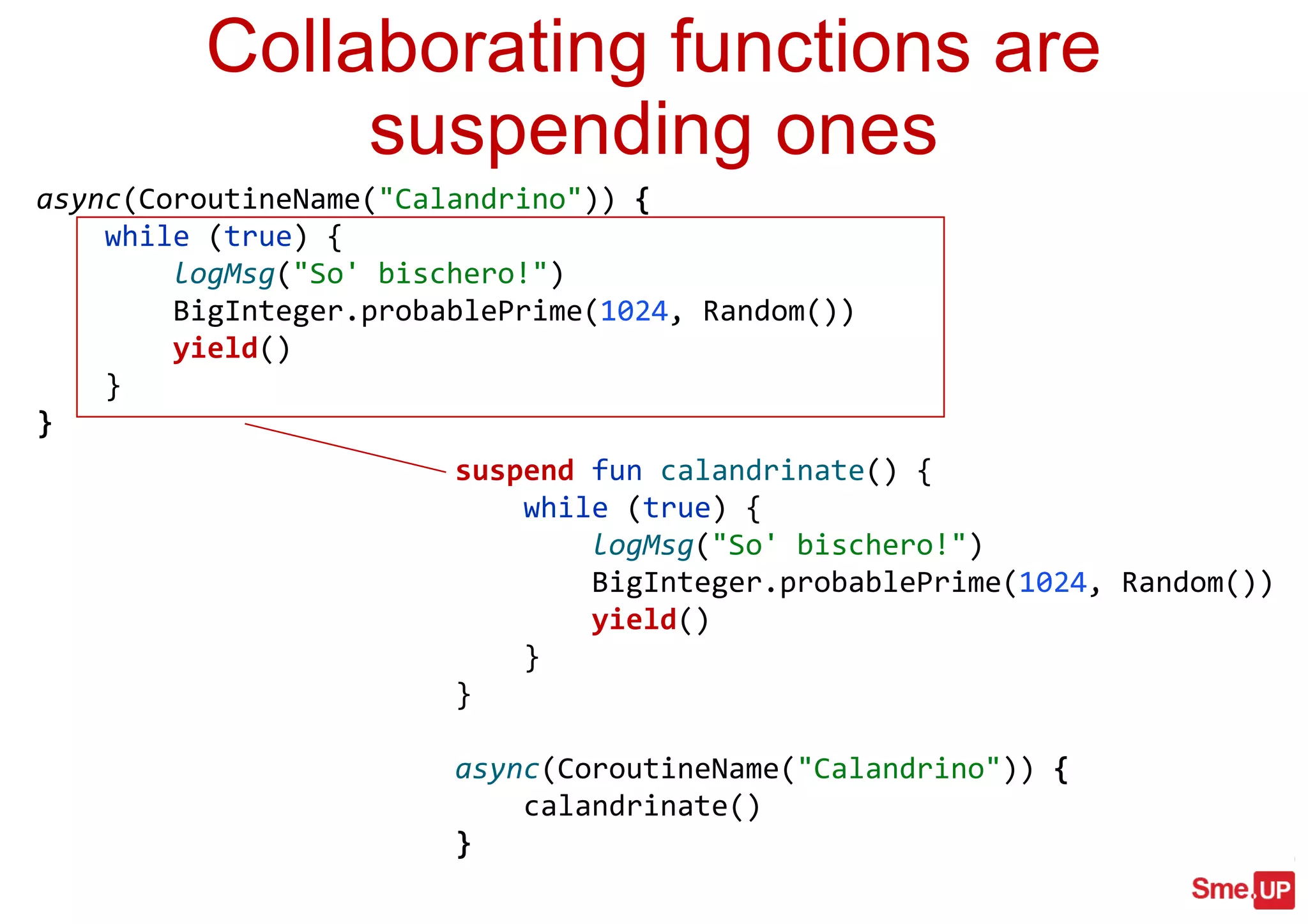 suspend fun calandrinate() {
while (true) {
logMsg("So' bischero!")
BigInteger.probablePrime(1024, Random())
yield()
}
}
async(CoroutineName("Calandrino")) {
calandrinate()
}
Collaborating functions are
suspending ones
async(CoroutineName("Calandrino")) {
while (true) {
logMsg("So' bischero!")
BigInteger.probablePrime(1024, Random())
yield()
}
}
 